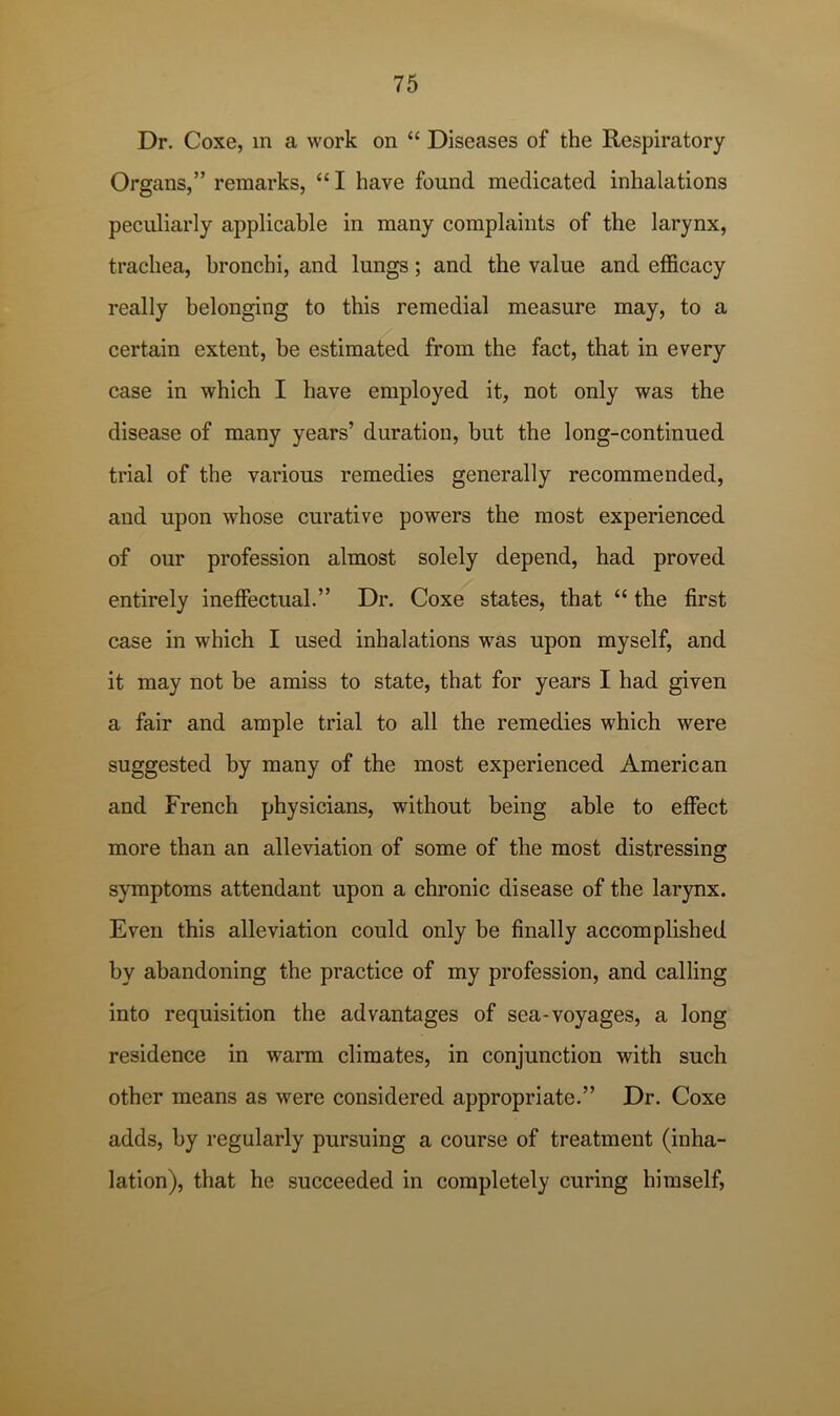 Dr. Coxe, m a work on “ Diseases of the Respiratory Organs,” remarks, “ I have found medicated inhalations peculiarly applicable in many complaints of the larynx, trachea, bronchi, and lungs; and the value and efficacy really belonging to this remedial measure may, to a certain extent, be estimated from the fact, that in every case in which I have employed it, not only was the disease of many years’ duration, but the long-continued trial of the various remedies generally recommended, and upon whose curative powers the most experienced of our profession almost solely depend, had proved entirely ineffectual.” Dr. Coxe states, that “ the first case in which I used inhalations was upon myself, and it may not be amiss to state, that for years I had given a fair and ample trial to all the remedies which were suggested by many of the most experienced American and French physicians, without being able to effect more than an alleviation of some of the most distressing symptoms attendant upon a chronic disease of the larynx. Even this alleviation could only be finally accomplished by abandoning the practice of my profession, and calling into requisition the advantages of sea-voyages, a long residence in warm climates, in conjunction with such other means as were considered appropriate.” Dr. Coxe adds, by regularly pursuing a course of treatment (inha- lation), that he succeeded in completely curing himself.