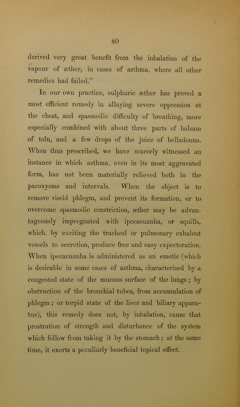 derived very great benefit from the inhalation of the vapour of ajther, in cases of asthma, where all other remedies had failed.” In our own practice, sulphuric aither has proved a most efficient remedy in allaying severe oppression at the chest, and spasmodic difficulty of breathing, more especially combined with about three parts of balsam of tolu, and a few drops of the juice of belladonna. When thus prescribed, we have scarcely witnessed an instance in which asthma, even in its most aggravated form, has not been materially relieved both in the paroxysms and intervals. When the object is to remove viscid phlegm, and prevent its formation, or to overcome spasmodic constriction, aether may be advan- tageously impregnated with ipecacuanha, or squills, which, by exciting the tracheal or pulmonary exhalent vessels to secretion, produce free and easy expectoration. When ipecacuanha is administered as an emetic (which is desirable in some cases of asthma, characterised by a congested state of the mucous surface of the lungs ; by obstruction of the bronchial tubes, from accumulation of phlegm; or torpid state of the liver and biliary appara- tus), this remedy does not, by inhalation, cause that prostration of strength and disturbance of the system which follow from taking it by the stomach; at the same time, it exerts a peculiarly beneficial topical effect.