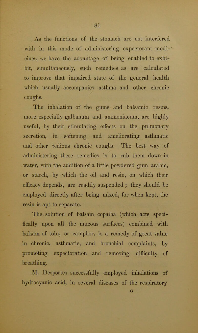 As the functions of the stomach are not interfered with in this mode of administering expectorant medi- cines, we have the advantage of being enabled to exhi- bit, simultaneously, such remedies as are calculated to improve that impaired state of the general health which usually accompanies asthma and other chronic coughs. The inhalation of the gums and balsamic resins, more especially galbanum and ammoniacum, are highly useful, by their stimulating effects on the pulmonary secretion, in softening and ameliorating asthmatic and other tedious chronic coughs. The best way of administering these remedies is to rub them down in water, with the addition of a little powdered gum arable, or starch, by which the oil and resin, on which their efficacy depends, are readily suspended ; they should be employed directly after being mixed, for when kept, the resin is apt to separate. The solution of balsam copaiba (which acts speci- fically upon all the mucous surfaces) combined with balsam of tolu, or camphor, is a remedy of great value in chronic, asthmatic, and bronchial complaints, by promoting expectoration and removing difficulty of breathing. M. Desportes successfully employed inhalations of hydrocyanic acid, in several diseases of the respiratory G