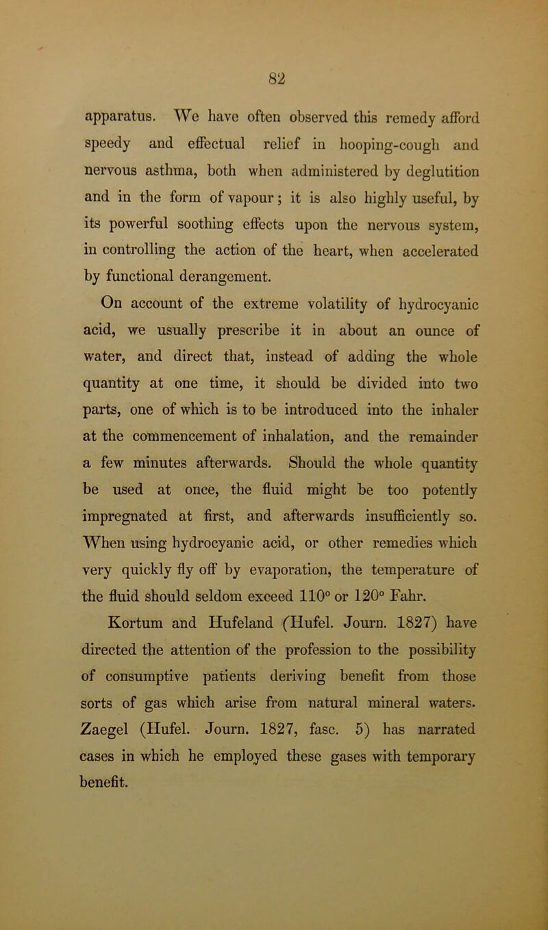 apparatus. We have often observed this remedy afford speedy and effectual relief in hooping-cough and nervous asthma, both when administered by deglutition and in the form of vapour; it is also highly useful, by its powerful soothing effects upon the nervous system, in controlling the action of the heart, when accelerated by functional derangement. On account of the extreme volatility of hydrocyanic acid, we usually prescribe it in about an ounce of water, and direct that, instead of adding the whole quantity at one time, it should be divided into two parts, one of which is to be introduced into the inhaler at the commencement of inhalation, and the remainder a few minutes afterwards. Should the whole quantity be used at once, the fluid might be too potently impregnated at first, and afterwards insufficiently so. When using hydrocyanic acid, or other remedies which very quickly fly off by evaporation, the temperature of the fluid should seldom exceed 110° or 120° Fahr. Kortum and Hufeland (Hufel. Journ. 1827) have directed the attention of the profession to the possibility of consumptive patients deriving benefit from those sorts of gas which arise from natural mineral waters. Zaegel (Hufel. Journ. 1827, fasc. 5) has narrated cases in which he employed these gases with temporary benefit.