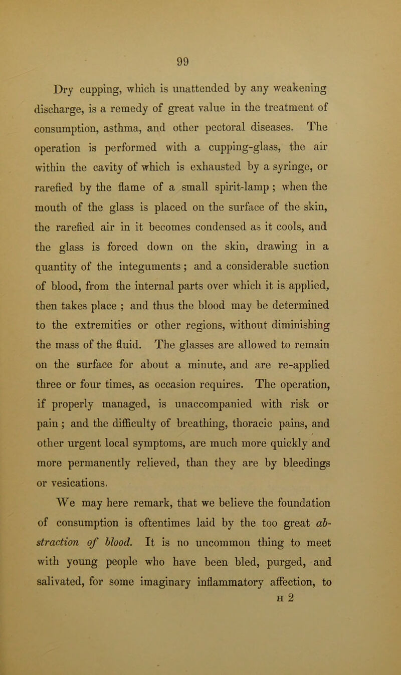 Dry cupping, which is unattended by any weakening discharge, is a remedy of great value in the treatment of consumption, asthma, and other pectoral diseases. The operation is performed with a cupping-glass, the air within the cavity of which is exhausted by a syringe, or rarefied by the flame of a small spirit-lamp; when the mouth of the glass is placed on the surface of the skin, the rarefied air in it becomes condensed as it cools, and the glass is forced down on the skin, drawing in a quantity of the integuments; and a considerable suction of blood, from the internal parts over which it is applied, then takes place ; and thus the blood may be determined to the extremities or other regions, without diminishing the mass of the fluid. The glasses are allowed to remain on the surface for about a minute, and are re-applied three or four times, as occasion requires. The operation, if properly managed, is unaccompanied with risk or pain; and the difficulty of breathing, thoracic pains, and other urgent local symptoms, are much more quickly and more permanently relieved, than they are by bleedings or vesications. We may here remark, that we believe the foundation of consumption is oftentimes laid by the too great ab- straction of blood. It is no uncommon thing to meet with young people who have been bled, purged, and salivated, for some imaginary inflammatory affection, to H 2