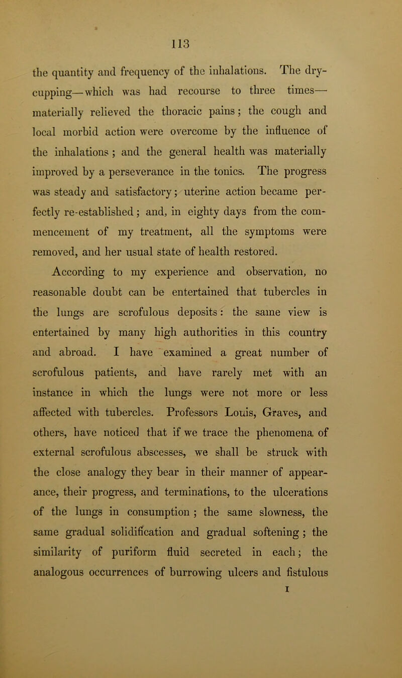 the quantity and frequency of the inhalations. The dry- cupping— which was had recourse to three times— materially relieved the thoracic pains; the cough and local morbid action were overcome by the influence of the inhalations; and the general health was materially improved by a perseverance in the tonics. The progress was steady and satisfactory; uterine action became per- fectly re-established; and, in eighty days from the com- mencement of my treatment, all the symptoms were removed, and her usual state of health restored. According to my experience and observation, no reasonable doubt can be entertained that tubercles in the lungs are scrofulous deposits: the same view is entertained by many high authorities in this country and abroad. I have examined a great number of scrofulous patients, and have rarely met with an instance in which the lungs were not more or less afiected with tubercles. Professors Louis, Graves, and others, have noticed that if we trace the phenomena of external scrofulous abscesses, we shall be struck with the close analogy they bear in their manner of appear- ance, their progress, and terminations, to the ulcerations of the lungs in consumption ; the same slowness, the same gradual solidification and gradual softening; the similarity of puriform fluid secreted in each; the analogous occurrences of burrowing ulcers and fistulous I L