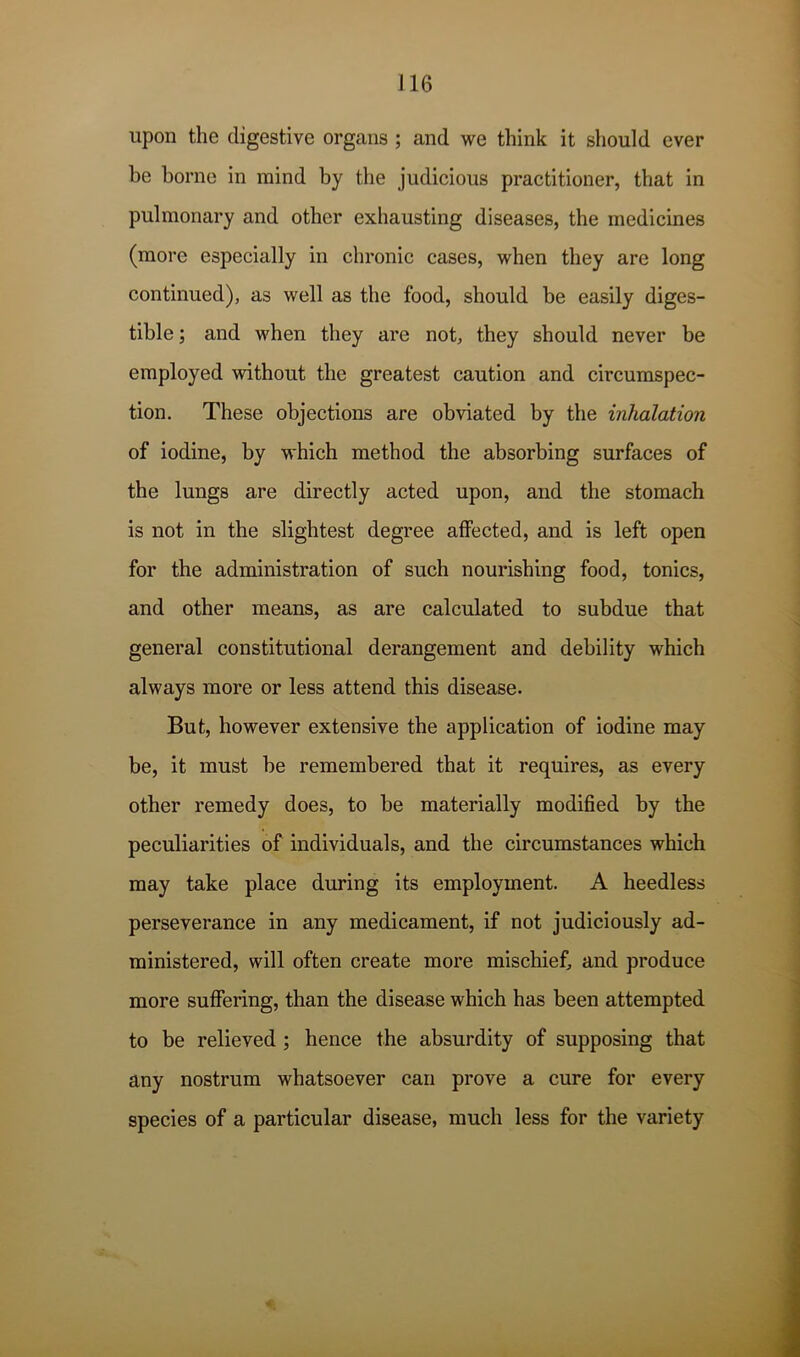 J16 upon the digestive organs ; and we think it should ever be borne in mind by the judicious practitioner, that in pulmonary and other exhausting diseases, the medicines (more especially in chronic cases, when they are long continued), as well as the food, should be easily diges- tible ; and when they are not, they should never be employed without the greatest caution and circumspec- tion, These objections are obviated by the inhalation of iodine, by which method the absorbing surfaces of the lungs are directly acted upon, and the stomach is not in the slightest degree affected, and is left open for the administration of such nourishing food, tonics, and other means, as are calculated to subdue that general constitutional derangement and debility which always more or less attend this disease. But, however extensive the application of iodine may be, it must be remembered that it requires, as every other remedy does, to be materially modified by the peculiarities of individuals, and the circumstances which may take place during its employment. A heedless perseverance in any medicament, if not judiciously ad- ministered, will often create more mischief, and produce more suffering, than the disease which has been attempted to be relieved ; hence the absurdity of supposing that any nostrum whatsoever can prove a cure for every species of a particular disease, much less for the variety