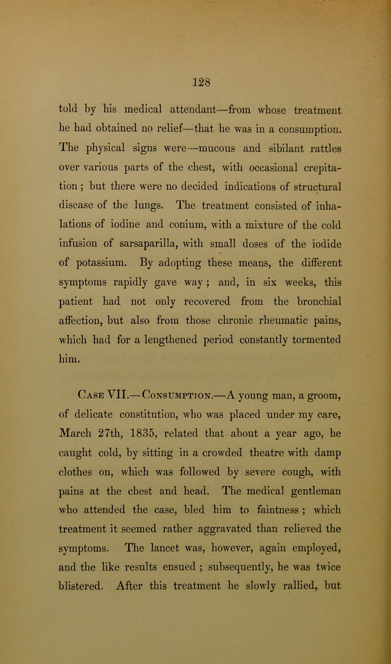 told by his medical attendant—from whose treatment he had obtained no relief—that he was in a consumption. The physical signs were—mucous and sibilant rattles over various parts of the chest, with occasional crepita- tion ; but there were no decided indications of structural disease of the lungs. The treatment consisted of inha- lations of iodine and conium, with a mixture of the cold infusion of sarsaparilla, with small doses of the iodide of potassium. By adopting these means, the different symptoms rapidly gave way; and, in six weeks, this patient had not only recovered from the bronchial affection, but also from those chronic rheumatic pains, which had for a lengthened period constantly tormented him. Case VII.—Consumption.—A young man, a groom, of delicate constitution, who was placed under my care, March 27th, 1835, related that about a year ago, he caught cold, by sitting in a crowded theatre with damp clothes on, which was followed by severe cough, with pains at the chest and head. The medical gentleman who attended the case, bled him to faintness; which treatment it seemed rather aggravated than relieved the symptoms. The lancet was, however, again employed, and the like results ensued ; subsequently, he was twice blistered. After this treatment he slowly rallied, but