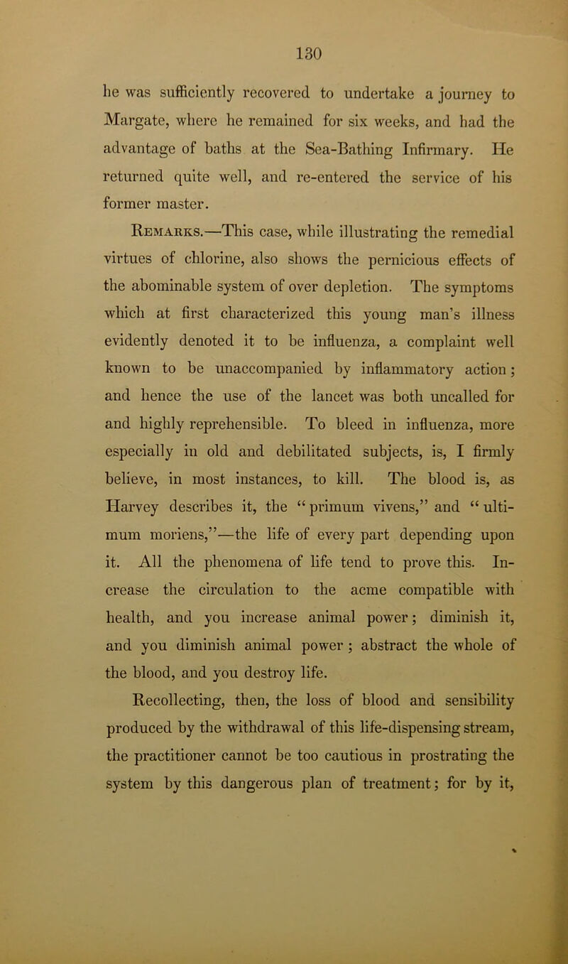 he was sufficiently recovered to undertake a journey to Margate, where he remained for six weeks, and had the advantage of baths at the Sea-Bathing Infirmary. He returned quite well, and re-entered the service of his former master. Remarks.—This case, while illustrating the remedial virtues of chlorine, also shows the pernicious effects of the abominable system of over depletion. The symptoms which at first characterized this young man’s illness evidently denoted it to be influenza, a complaint well known to be unaccompanied by inflammatory action; and hence the use of the lancet was both uncalled for and highly reprehensible. To bleed in influenza, more especially in old and debilitated subjects, is, I firmly believe, in most instances, to kill. The blood is, as Harvey describes it, the “ primum vivens,” and “ ulti- mum moriens,”—the life of every part depending upon it. All the phenomena of life tend to prove this. In- crease the circulation to the acme compatible with health, and you increase animal power; diminish it, and you diminish animal power; abstract the whole of the blood, and you destroy life. Recollecting, then, the loss of blood and sensibility produced by the withdrawal of this life-dispensing stream, the practitioner cannot be too cautious in prostrating the system hy this dangerous plan of treatment; for by it,