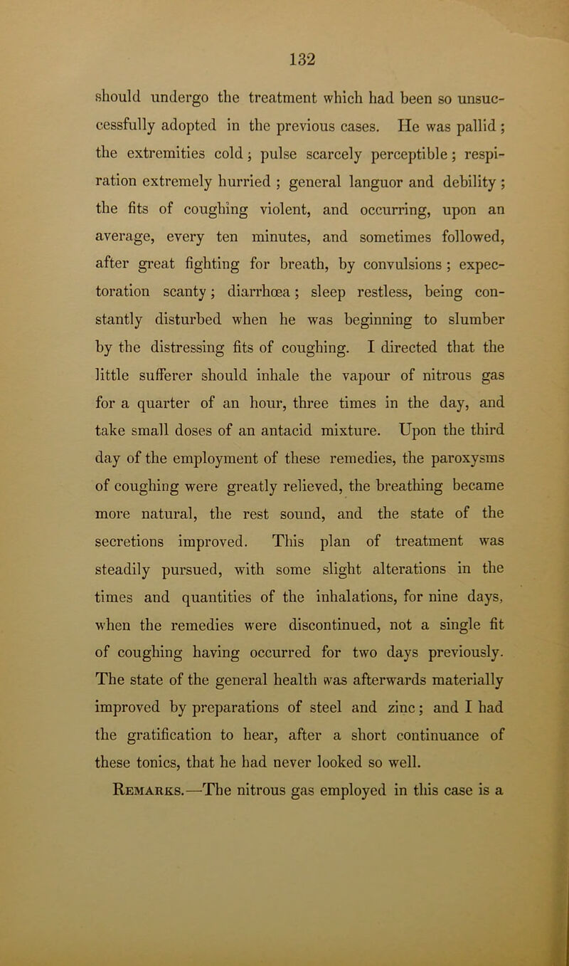 should undergo the treatment which had been so unsuc- cessfully adopted in the previous cases. He was pallid; the extremities cold; pulse scarcely perceptible; respi- ration extremely hurried ; general languor and debility ; the fits of coughing violent, and occurring, upon an average, every ten minutes, and sometimes followed, after great fighting for breath, by convulsions ; expec- toration scanty; diarrhoea; sleep restless, being con- stantly disturbed when he was beginning to slumber by the distressing fits of coughing. I directed that the little sufferer should inhale the vapour of nitrous gas for a quarter of an hour, three times in the day, and take small doses of an antacid mixture. Upon the third day of the employment of these remedies, the paroxysms of coughing were greatly relieved, the breathing became more natural, the rest sound, and the state of the secretions improved. This plan of treatment was steadily pursued, with some slight alterations in the times and quantities of the inhalations, for nine days, when the remedies were discontinued, not a single fit of coughing having occurred for two days previously. The state of the general health was afterwards materially improved by preparations of steel and zinc; and I had the gratification to hear, after a short continuance of these tonics, that he had never looked so well. Remarks.—The nitrous gas employed in this case is a