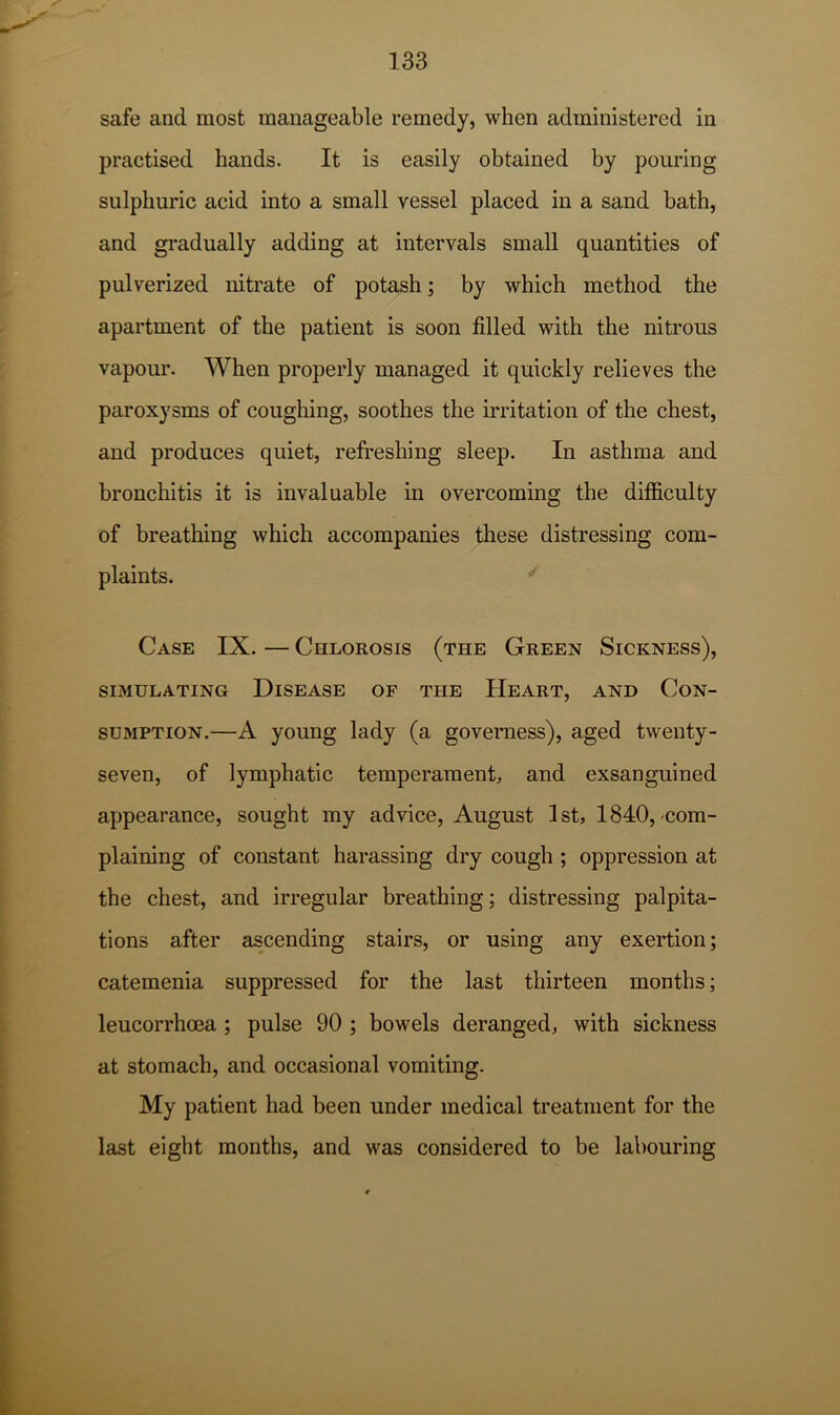 safe and most manageable remedy, when administered in practised hands. It is easily obtained by pouring sulphuric acid into a small vessel placed in a sand bath, and gradually adding at intervals small quantities of pulverized nitrate of potash; by which method the apartment of the patient is soon filled with the nitrous vapour. When properly managed it quickly relieves the paroxysms of coughing, soothes the irritation of the chest, and produces quiet, refreshing sleep. In asthma and bronchitis it is invaluable in overcoming the difficulty of breathing which accompanies these distressing com- plaints. Case IX. — Chlorosis (the Green Sickness), SIMULATING DISEASE OF THE HeART, AND CON- SUMPTION.—A young lady (a governess), aged twenty- seven, of lymphatic temperament, and exsanguined appearance, sought my advice, August 1st, 1840, com- plaining of constant harassing dry cough ; oppression at the chest, and irregular breathing; distressing palpita- tions after ascending stairs, or using any exertion; catemenia suppressed for the last thirteen months; leucorrhoea ; pulse 90 ; bowels deranged, with sickness at stomach, and occasional vomiting. My patient had been under medical treatment for the last eight months, and was considered to be labouring