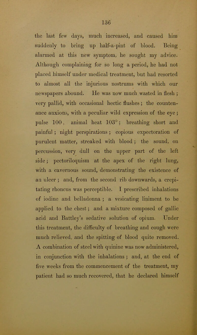 the last few days, much increased, and caused him suddenly to bring up half-a-piiit of blood. Being alarmed at this new symptom, he sought my advice. Although complaining for so long a period, he had not placed himself under medical treatment, but had resorted to almost all the injurious nostrums with which our newspapers abound. He was now much wasted in flesh ; very pallid, with occasional hectic flushes; the counten- ance anxious, with a peculiar wild expression of the eye ; pulse 100, animal heat 103°: breathing short and painful ; night perspirations ; copious expectoration of purulent matter, streaked with blood; the sound, on percussion, very dull on the upper part of the left side; pectoriloquism at the apex of the right lung, with a cavernous sound, demonstrating the existence of an ulcer ; and, from the second rib downwards, a crepi- tating rhoncus was perceptible. I prescribed inhalations of iodine and belladonna ; a vesicating liniment to be applied to the chest; and a mixture composed of gallic acid and Battley’s sedative solution of opium. Under this treatment, the difficulty of breathing and cough were much relieved, and the spitting of blood quite removed. A combination of steel with quinine was now administered, in conjunction with the inhalations ; and, at the end of five weeks from the commencement of the treatment, my patient had so much recovered, that he declared himself