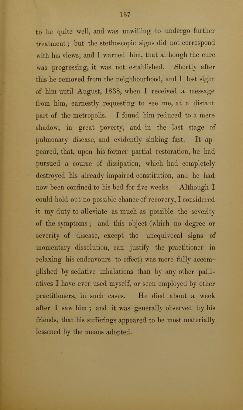 to be quite well, and was unwilling to undergo further treatment; but the stethoscopic signs did not correspond with his views, and I warned him, that although the cure was progressing, it was not established. Shortly after this he removed from the neighbourhood, and I lost sight of him until August, 1838, when I received a message from him, earnestly requesting to see me, at a distant part of the metropolis. I found him reduced to a mere shadow, in great poverty, and in the last stage of pulmonary disease, and evidently sinking fast. It ap- peared, that, upon his former partial restoration, he had pursued a course of dissipation, which had completely destroyed his already impaired constitution, and he had now been confined to his bed for five weeks. Although I could hold out no possible chance of recovery, I considered it my duty to alleviate as much as possible the severity of the symptoms; and this object (which no degree or severity of disease, except the unequivocal signs of momentary dissolution, can justify the practitioner in relaxing his endeavours to effect) was more fully accom- plished by sedative inhalations than by any other palli- atives I have ever used myself, or seen employed by other practitioners, in such cases. He died about a week after I saw him ; and it was generally observed by his friends, that his sufferings appeared to be most materially lessened by the means adopted.