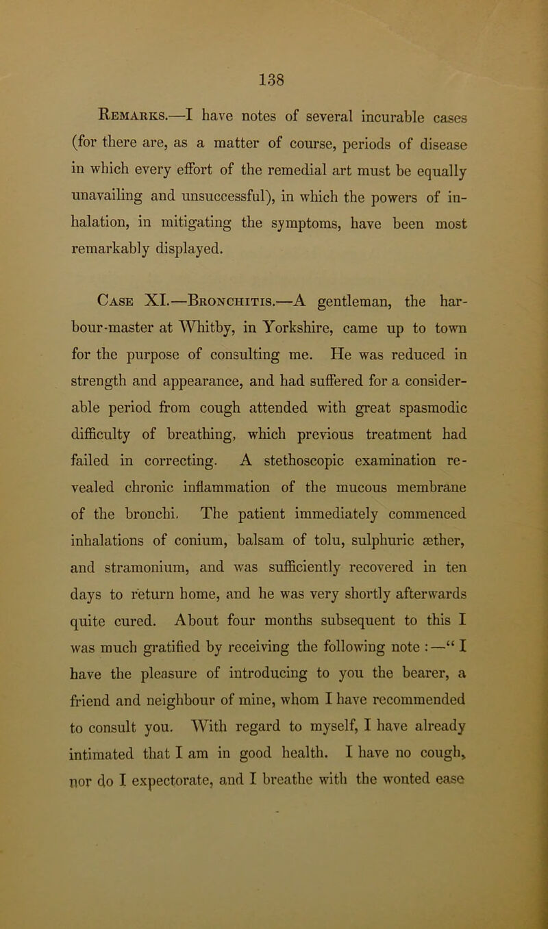 Remarks.—I have notes of several incurable cases (for there are, as a matter of course, periods of disease in which every effort of the remedial art must be equally unavailing and unsuccessful), in which the powers of in- halation, in mitigating the symptoms, have been most remarkably displayed. Case XL—Bronchitis.—A gentleman, the har- bour-master at Whitby, in Yorkshire, came up to town for the purpose of consulting me. He was reduced in strength and appearance, and had suffered for a consider- able period from cough attended with great spasmodic difficulty of breathing, which previous treatment had failed in correcting. A stethoscopic examination re- vealed chronic inflammation of the mucous membrane of the bronchi. The patient immediately commenced inhalations of conium, balsam of tolu, sulphuric aether, and stramonium, and was sufficiently recovered in ten days to return home, and he was very shortly afterwards quite cured. About four months subsequent to this I was much gratified by receiving the following note :—“ I have the pleasure of introducing to you the bearer, a friend and neighbour of mine, whom I have recommended to consult you. With regard to myself, I have already intimated that I am in good health. I have no cough, nor do I expectorate, and I breathe with the wonted ease