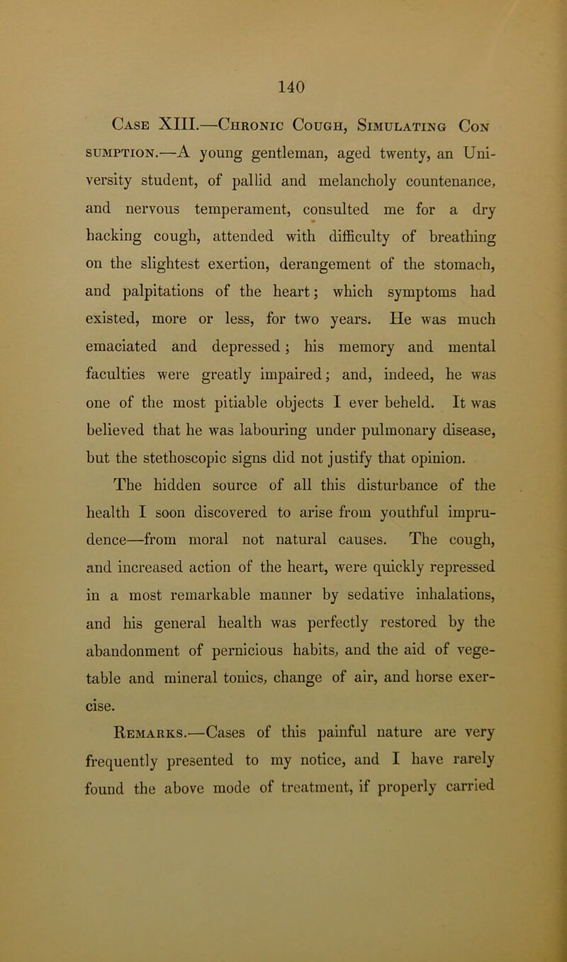 Case XIII.—Chronic Cough, Simulating Con SUMPTION.—A young gentleman, aged twenty, an Uni- versity student, of pallid and melancholy countenance, and nervous temperament, consulted me for a dry hacking cough, attended with difficulty of breathing on the slightest exertion, derangement of the stomach, and palpitations of the heart; which symptoms had existed, more or less, for two years. He was much emaciated and depressed; his memory and mental faculties were greatly impaired; and, indeed, he was one of the most pitiable objects I ever beheld. It was believed that he was labouring under pulmonary disease, but the stethoscopic signs did not justify that opinion. The hidden source of all this disturbance of the health I soon discovered to arise from youthful impru- dence—from moral not natural causes. The cough, and increased action of the heart, were quickly repressed in a most remarkable manner by sedative inhalations, and his general health was perfectly restored by the abandonment of pernicious habits, and the aid of vege- table and mineral tonics, change of air, and horse exer- cise. Remarks.—Cases of this painful nature are very frequently presented to my notice, and I have rarely found the above mode of treatment, if properly carried