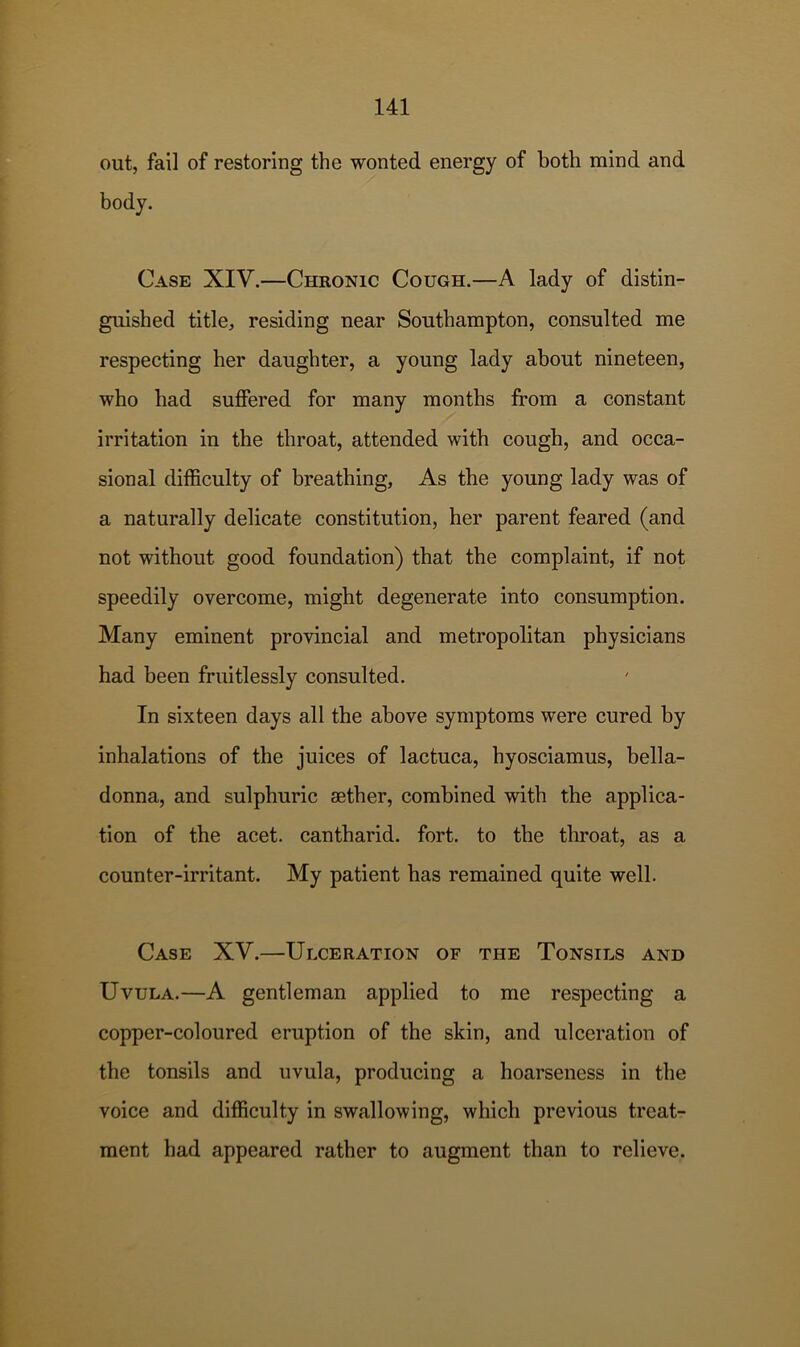 out, fail of restoring the wonted energy of both mind and body. Case XIV.—Chronic Cough.—A lady of distin- guished title, residing near Southampton, consulted me respecting her daughter, a young lady about nineteen, who had suffered for many months from a constant irritation in the throat, attended with cough, and occa- sional difficulty of breathing, As the young lady was of a naturally delicate constitution, her parent feared (and not without good foundation) that the complaint, if not speedily overcome, might degenerate into consumption. Many eminent provincial and metropolitan physicians had been fruitlessly consulted. In sixteen days all the above symptoms were cured by inhalations of the juices of lactuca, hyosciamus, bella- donna, and sulphuric aether, combined with the applica- tion of the acet. cantharid. fort, to the throat, as a counter-irritant. My patient has remained quite well. Case XV.—Ulceration of the Tonsils and Uvula.—A gentleman applied to me respecting a copper-coloured eruption of the skin, and ulceration of the tonsils and uvula, producing a hoarseness in the voice and difficulty in swallowing, which previous treat- ment had appeared rather to augment than to relieve.