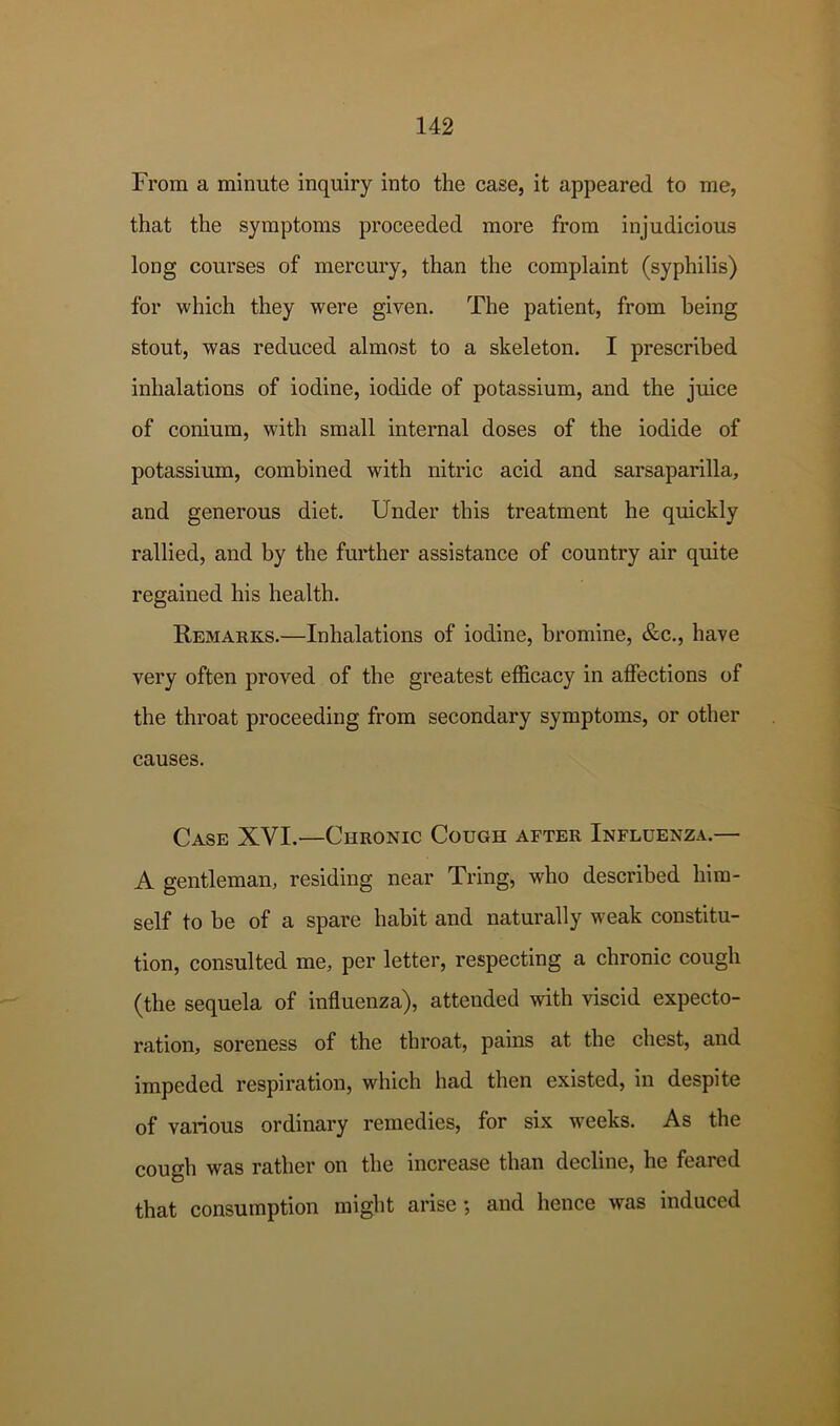 From a minute inquiry into the case, it appeared to me, that the symptoms proceeded more from injudicious long courses of mercury, than the complaint (syphilis) for which they were given. The patient, from being stout, was reduced almost to a skeleton. I prescribed inhalations of iodine, iodide of potassium, and the juice of conium, with small internal doses of the iodide of potassium, combined with nitric acid and sarsaparilla, and generous diet. Under this treatment he quickly rallied, and by the further assistance of country air quite regained his health. Remarks.—Inhalations of iodine, bromine, &c., have very often proved of the greatest efficacy in affections of the throat proceeding from secondary symptoms, or other causes. Case XVI.—Chronic Cough after Influenza.— A gentleman, residing near Tring, who described him- self to be of a spare habit and naturally weak constitu- tion, consulted me, per letter, respecting a chronic cough (the sequela of influenza), attended with viscid expecto- ration, soreness of the throat, pains at the chest, and impeded respiration, which had then existed, in despite of various ordinary remedies, for six weeks. As the cough was rather on the increase than decline, he feared that consumption might arise ; and hence was induced