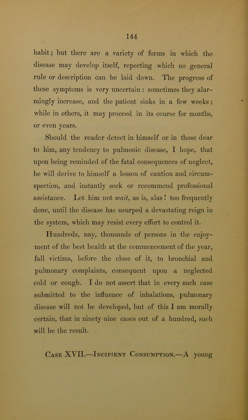 habit; but there are a variety of forms in which the disease may develop itself, repeating which no general rule or description can be laid down. The progress of these symptoms is very uncertain: sometimes they alar- mingly increase, and the patient sinks in a few weeks; while in others, it may proceed in its course for months, or even years. Should the reader detect in himself or in those dear to him, any tendency to pulmonic disease, I hope, that upon being reminded of the fatal consequences of neglect, he will derive to himself a lesson of caution and circum- spection, and instantly seek or recommend professional assistance. Let him not wait, as is, alas ! too frequently done, until the disease has usurped a devastating reign in the system, which may resist every effort to control it. Hundreds, nay, thousands of persons in the enjoy- ment of the best health at the commencement of the year, fall victims, before the close of it, to bronchial and pulmonary complaints, consequent upon a neglected cold or cough. I do not assert that in every such case submitted to the influence of inhalations, pulmonary disease will not be developed, but of this I am morally certain, that in ninety-nine cases out of a hundred, such will be the result. Case XVII.—Incipient Consumption.—A young