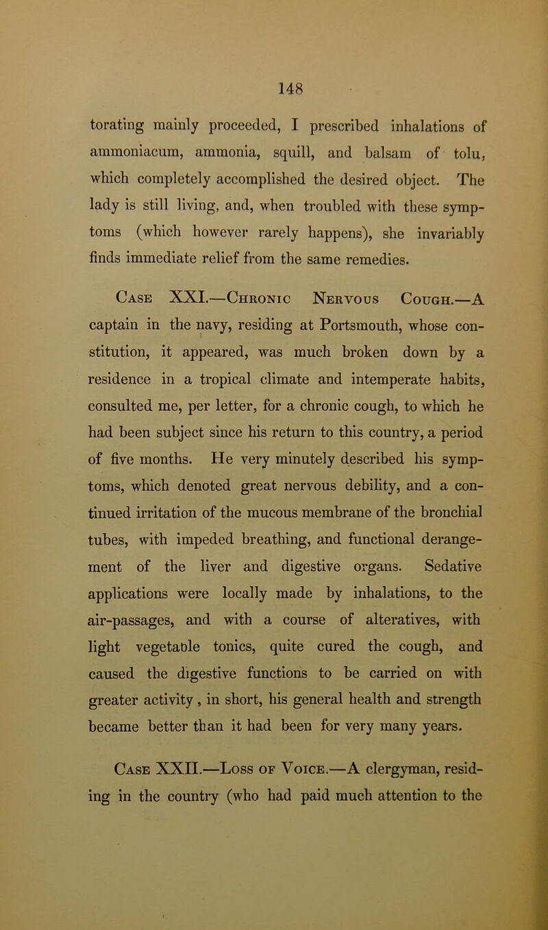 torating mainly proceeded, I prescribed inhalations of ammoniacum, ammonia, squill, and balsam of tolu, which completely accomplished the desired object. The lady is still living, and, when troubled with these symp- toms (which however rarely happens), she invariably finds immediate relief from the same remedies. Case XXI.—Chronic Nervous Cough.—A captain in the navy, residing at Portsmouth, whose con- stitution, it appeared, was much broken down by a residence in a tropical climate and intemperate habits, consulted me, per letter, for a chronic cough, to which he had been subject since his return to this country, a period of five months. He very minutely d,escribed his symp- toms, which denoted great nervous debility, and a con- tinued irritation of the mucous membrane of the bronchial tubes, with impeded breathing, and functional derange- ment of the liver and digestive organs. Sedative applications were locally made by inhalations, to the air-passages, and with a course of alteratives, with light vegetable tonics, quite cured the cough, and caused the digestive functions to be carried on with greater activity, in short, his general health and strength became better than it had been for very many years. Case XXII.—Loss of Voice.—A clergyman, resid- ing in the country (who had paid much attention to the