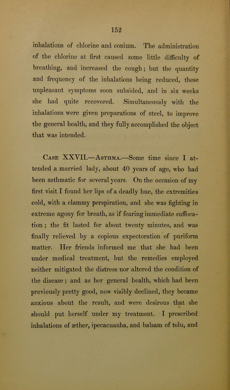 inhalations of chlorine and conium. The administration of the chlorine at first caused some little difficulty of breathing, and increased the cough; but the quantity and frequency of the inhalations being reduced, these unpleasant symptoms soon subsided, and in six weeks she had quite recovered. Simultaneously with the inhalations were given preparations of steel, to improve the general health, and they fully accomplished the object that was intended. Case XXVII.—Asthma.—Some time since I at- tended a married lady, about 40 years of age, who had been asthmatic for several years. On the occasion of my first visit I found her lips of a deadly hue, the extremities cold, with a clammy perspiration, and she was fighting in extreme agony for breath, as if fearing immediate suffoca- tion ; the fit lasted for about twenty minutes, and was finally relieved by a copious expectoration of puriform matter. Her friends informed me that she had been under medical treatment, but the remedies employed neither mitigated the distress nor altered the condition of the disease; and as her general health, which had been previously pretty good, now visibly declined, they became anxious about the result, and were desirous that she should put herself under my treatment. I prescribed inhalations of sether, ipecacuanha, and balsam of tolu, and