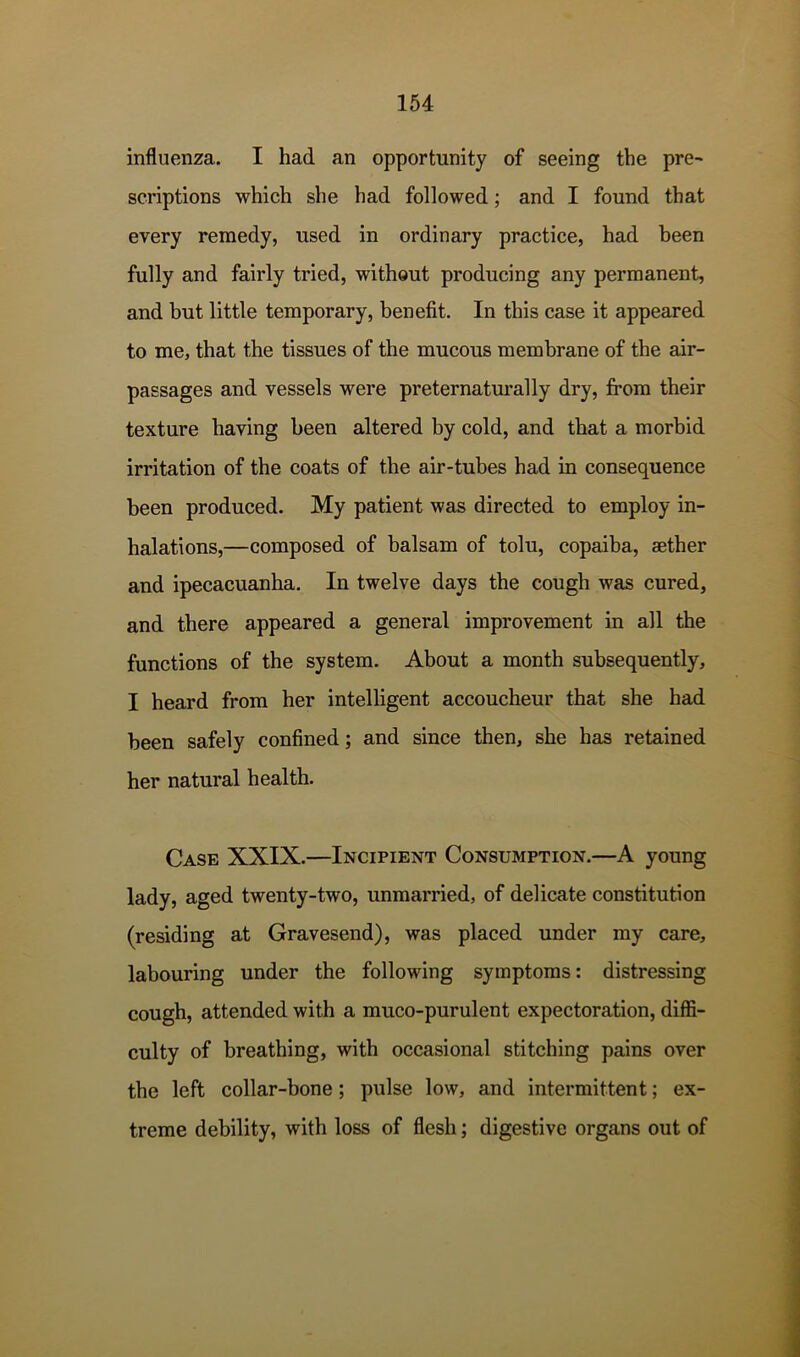 influenza. I had an opportunity of seeing the pre- scriptions which she had followed; and I found that every remedy, used in ordinary practice, had been fully and fairly tried, without producing any permanent, and hut little temporary, benefit. In this case it appeared to me, that the tissues of the mucous membrane of the air- passages and vessels were preternaturally dry, from their texture having been altered by cold, and that a morbid irritation of the coats of the air-tubes had in consequence been produced. My patient was directed to employ in- halations,—composed of balsam of tolu, copaiba, aether and ipecacuanha. In twelve days the cough was cured, and there appeared a general improvement in all the functions of the system. About a month subsequently, I heard from her intelligent accoucheur that she had been safely confined; and since then, she has retained her natural health. Case XXIX.—Incipient Consumption.—A young lady, aged twenty-two, unmarried, of delicate constitution (residing at Gravesend), was placed under my care, labouring under the following symptoms: distressing cough, attended with a muco-purulent expectoration, diffi- culty of breathing, with occasional stitching pains over the left collar-bone; pulse low, and intermittent; ex- treme debility, with loss of flesh; digestive organs out of