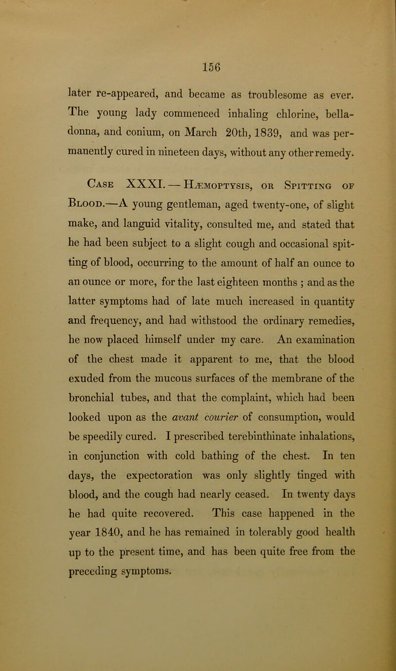 later re-appeared, and became as troublesome as ever. The young lady commenced inhaling chlorine, bella- donna, and conium, on March 20th, 1839, and was per- manently cured in nineteen days, without any other remedy. Case XXXI. — Haemoptysis, or Spitting of Blood.—A young gentleman, aged twenty-one, of slight make, and languid vitality, consulted me, and stated that he had been subject to a slight cough and occasional spit- ting of blood, occurring to the amount of half an ounce to an ounce or more, for the last eighteen months ; and as the latter symptoms had of late much increased in quantity and frequency, and had withstood the ordinary remedies, he now placed himself under my care. An examination of the chest made it apparent to me, that the blood exuded from the mucous surfaces of the membrane of the bronchial tubes, and that the complaint, which had been looked upon as the avant courier of consumption, would be speedily cured. I prescribed terebinthinate inhalations, in conjunction with cold bathing of the chest. In ten days, the expectoration was only slightly tinged with blood, and the cough had nearly ceased. In twenty days he had quite recovered. This case happened in the year 1840, and he has remained in tolerably good health up to the present time, and has been quite free from the preceding symptoms.