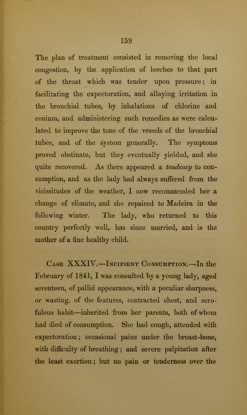 The plan of treatment consisted in removing the local congestion, by the application of leeches to that part of the throat which was tender upon pressure; in facilitating the expectoration, and allaying irritation in the bronchial tubes, by inhalations of chlorine and conium, and administering such remedies as were calcu- lated to improve the tone of the vessels of the bronchial tubes, and of the system generally. The symptoms proved obstinate, but they eventually yielded, and she quite recovered. As there appeared a tendency to con- sumption, and as the lady had always suffered from the vicissitudes of the weather, I now recommended her a change of climate, and she repaired to Madeira in the following winter. The lady, who returned to this country perfectly well, has since married, and is the mother of a fine healthy child. Case XXXIV.—Incipient Consumption.—In the February of 1841, I was consulted by a young lady; aged seventeen, of pallid appearance, with a peculiar sharpness, or wasting, of the features, contracted chest, and scro- fulous habit—inherited from her parents, both of whom had died of consumption. She had cough, attended with expectoration; occasional pains under the breast-bone, with difficulty of breathing; and severe palpitation after the least exertion; but no pain or tenderness over the