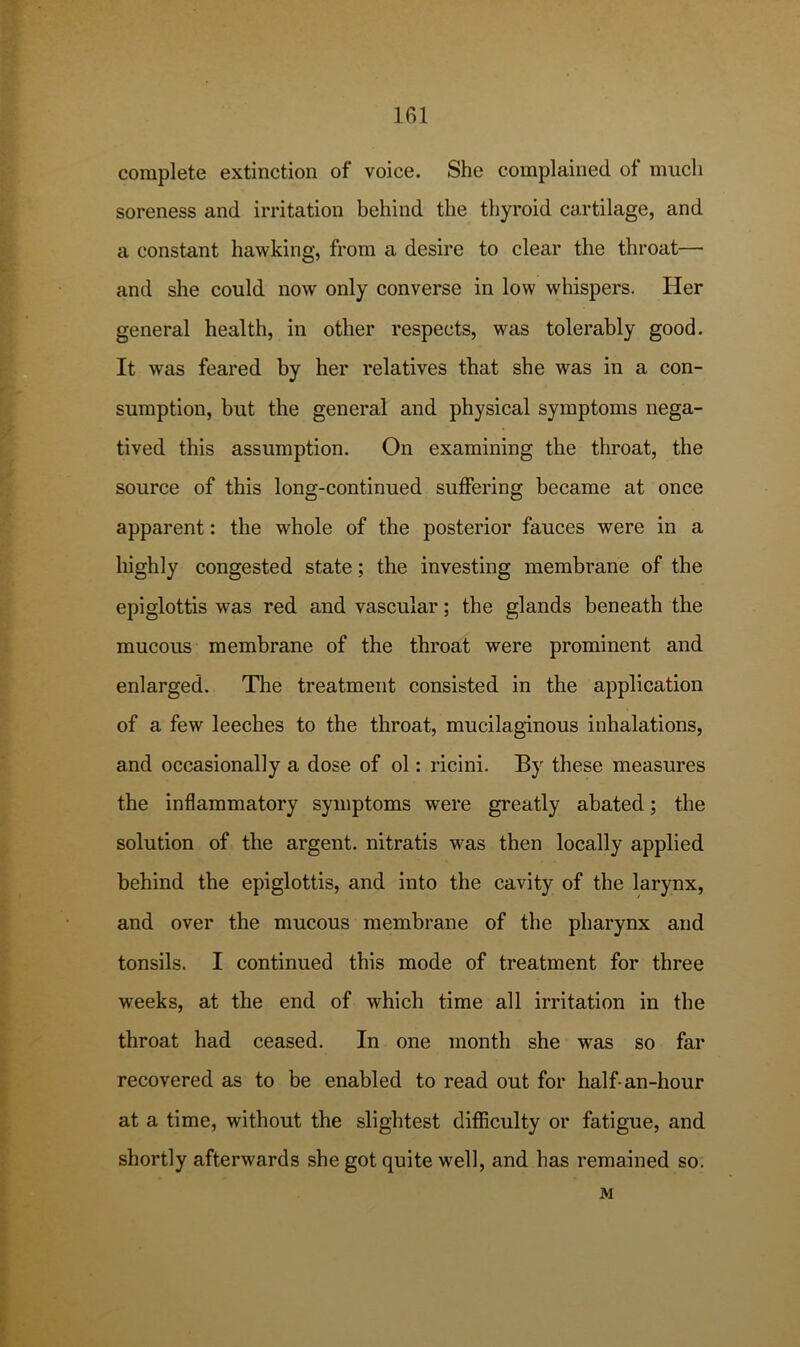 IRl complete extinction of voice. She complained ot much soreness and irritation behind the thyroid cartilage, and a constant hawking, from a desire to clear the throat— and she could now only converse in low whispers. Her general health, in other respects, was tolerably good. It was feared by her relatives that she was in a con- sumption, but the general and physical symptoms nega- tived this assumption. On examining the throat, the source of this long-continued suffering became at once apparent: the whole of the posterior fauces were in a highly congested state; the investing membrane of the epiglottis was red and vascular; the glands beneath the mucous membrane of the throat were prominent and enlarged. The treatment consisted in the application of a few leeches to the throat, mucilaginous inhalations, and occasionally a dose of ol: ricini. By these measures the inflammatory symptoms were greatly abated; the solution of the argent, nitratis was then locally applied behind the epiglottis, and into the cavity of the larynx, and over the mucous membrane of the pharynx and tonsils. I continued this mode of treatment for three weeks, at the end of which time all irritation in the throat had ceased. In one month she was so far recovered as to be enabled to read out for half-an-hour at a time, without the slightest difficulty or fatigue, and shortly afterwards she got quite well, and has remained so. M