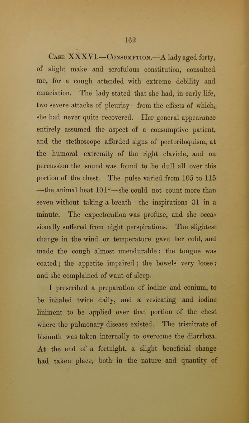 Case XXXVI.—^Consumption.—A lady aged forty, of slight make and scrofulous constitution, consulted me, for a cough attended with extreme debility and emaciation. The lady stated that she had, in early life, two severe attacks of pleurisy—from the effects of which,, she had never quite recovered. Her general appearance entirely assumed the aspect of a consumptive patient, and the stethoscope afforded signs of pectoriloquism, at the humoral extremity of the right clavicle, and on percussion the sound was found to be dull all over this portion of the chest. The pulse varied from 105 to 115 —the animal heat 101°—she could not count more than seven without taking a breath—the inspirations 31 in a minute. The expectoration was profuse, and she occa- sionally suffered from night perspirations. The slightest change in the wind or temperature gave her cold, and made the cough almost unendurable: the tongue was coated the appetite impaired; the bowels very loose; and she complained of want of sleep. I prescribed a preparation of iodine and conium, to be inhaled twice daily, and a vesicating and iodine liniment to be applied over that portion of the chest where the pulmonary disease existed. The trisnitrate of bismuth was taken internally to overcome the diarrhoea. At the end of a fortnight, a slight beneficial change had taken place, both in the nature and quantity of