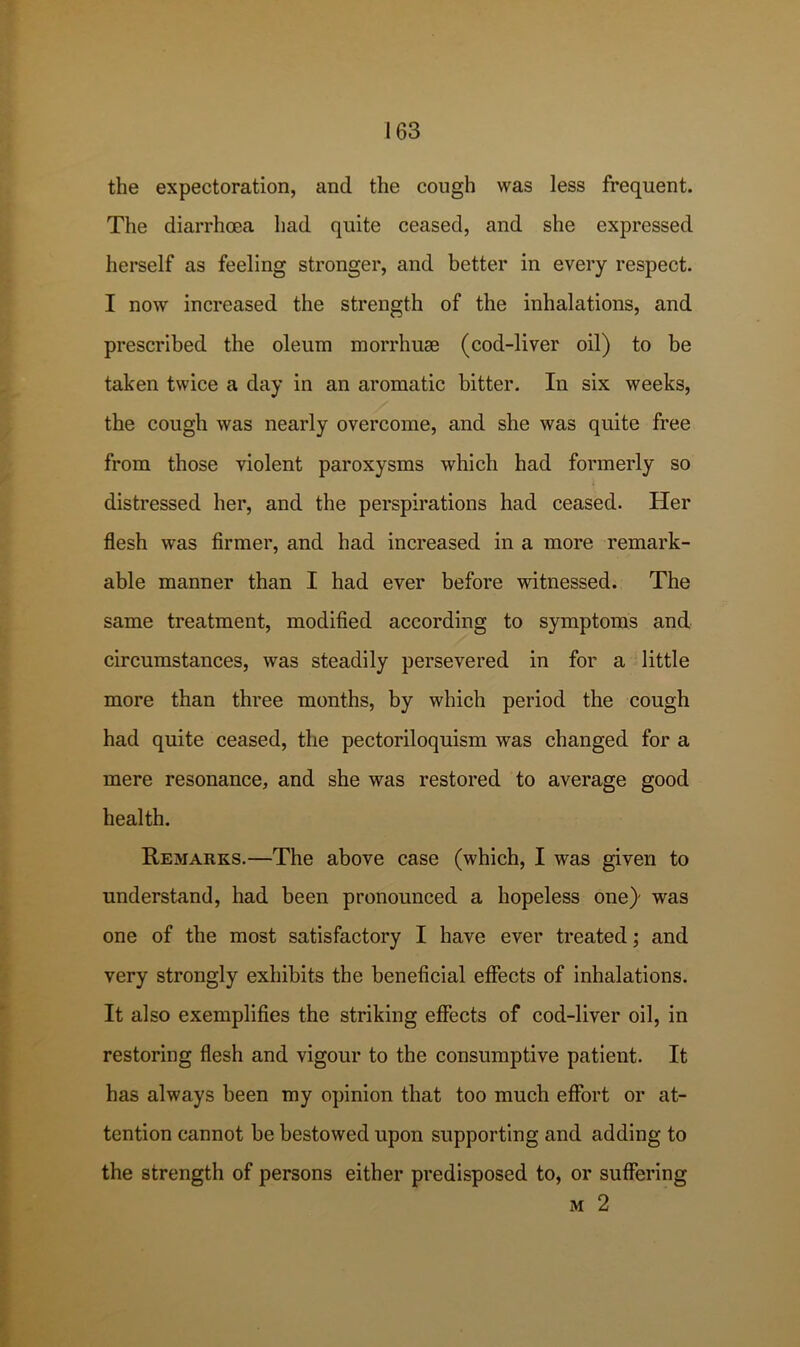 the expectoration, and the cough was less frequent. The diarrhoea had quite ceased, and she expressed herself as feeling stronger, and better in every respect. I now increased the strength of the inhalations, and prescribed the oleum morrhum (cod-liver oil) to be taken twice a day in an aromatic bitter. In six weeks, the cough was nearly overcome, and she was quite free from those violent paroxysms which had formerly so distressed her, and the perspirations had ceased. Her flesh was firmer, and had increased in a more remark- able manner than I had ever before witnessed. The same treatment, modified according to symptoms and circumstances, was steadily persevered in for a little more than three months, by which period the cough had quite ceased, the pectoriloquism was changed for a mere resonance, and she was restored to average good health. Remarks.—The above case (which, I was given to understand, had been pronounced a hopeless one)' was one of the most satisfactory I have ever treated; and very strongly exhibits the beneficial effects of inhalations. It also exemplifies the striking effects of cod-liver oil, in restoring flesh and vigour to the consumptive patient. It has always been my opinion that too much effort or at- tention cannot be bestowed upon supporting and adding to the strength of persons either predisposed to, or suffering M 2