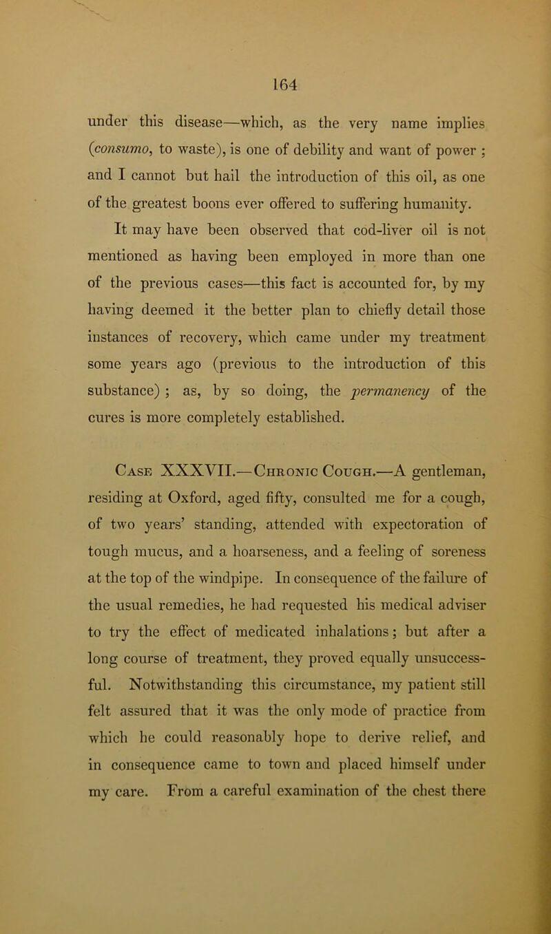 under this disease—which, as the very name implies {consumo, to waste), is one of debility and want of power ; and I cannot but hail the introduction of this oil, as one of the greatest boons ever offered to suffering humanity. It may have been observed that cod-liver oil is not mentioned as having been employed in more than one of the previous cases—this fact is accounted for, by my having deemed it the better plan to chiefly detail those instances of recovery, which came under my treatment some years ago (previous to the introduction of this substance) ; as, by so doing, the permanency of the cures is more completely established. Case XXXVII.—Chronic Cough.—A gentleman, residing at Oxford, aged fifty, consulted me for a cough, of two years’ standing, attended with expectoration of tough mucus, and a hoarseness, and a feeling of soreness at the top of the windpipe. In consequence of the failure of the usual remedies, he had requested his medical adviser to try the effect of medicated inhalations; but after a long course of treatment, they proved equally unsuccess- ful. Notwithstanding this circumstance, my patient still felt assured that it was the only mode of practice from which he could reasonably hope to derive relief, and in consequence came to town and placed himself under my care. From a careful examination of the chest there