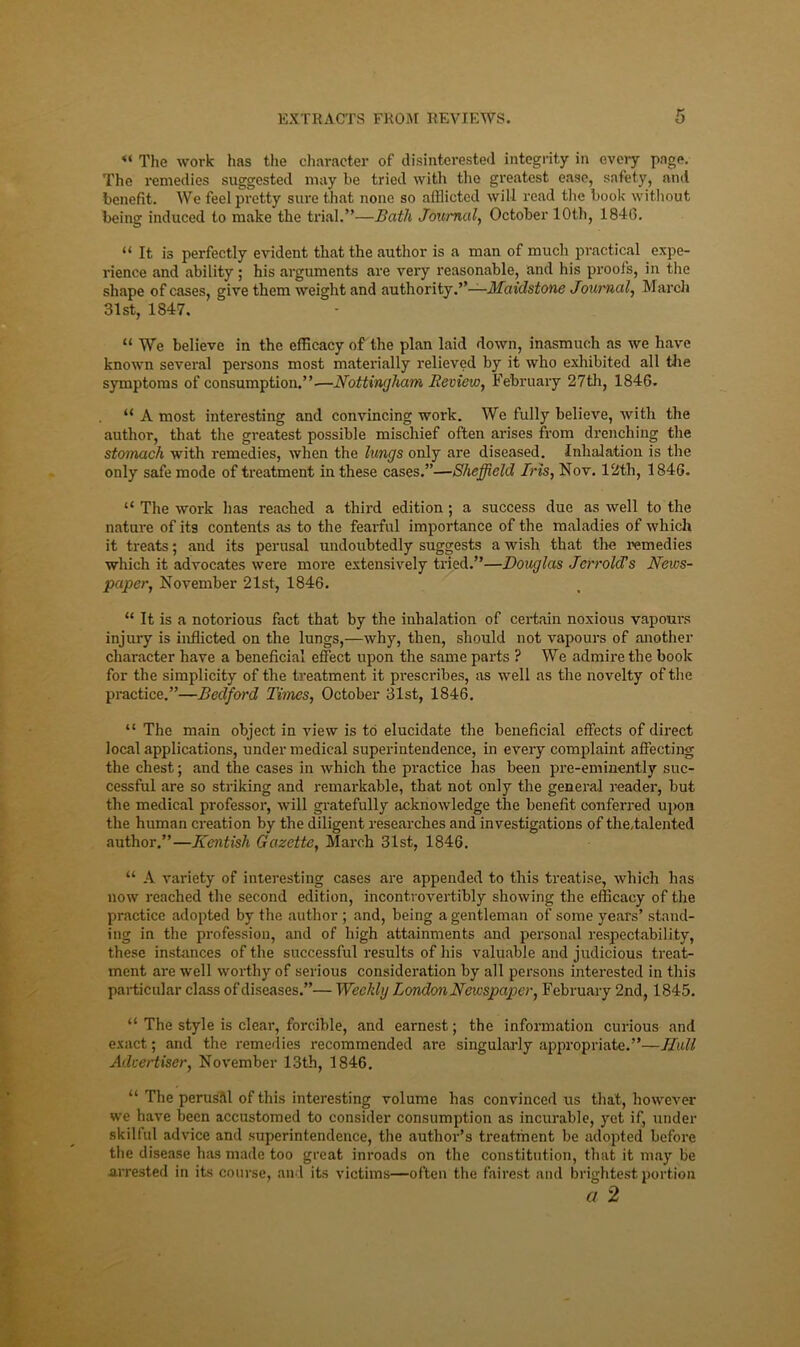 The work has the character of disinterested integrity in every page. The remedies suggested may he tried with tlie greatest ease, safety, and henefit. We feelpi'etty sure that none so afflicted will read the hook without being induced to make the trial.”—Bath Journal,, October 10th, 1846. “ It is perfectly evident that the author is a man of much practical expe- rience and ability; his arguments are very reasonable, and his proofs, in the shape of cases, give them weight and authority.’’-^Jfdidfsione Journal, Marcli 31st, 1847. “ We believe in the efficacy of the plan laid down, inasmuch as we have known several persons most materially relieved by it who exhibited all tlie symptoms of consumption.”.—Nottingham Review, February 27tli, 1846. “ A most interesting and convincing work. We fully believe, with the author, that the greatest possible mischief often arises from drenching the stomach with remedies, when the lungs only are diseased. Inhalation is the only safe mode of treatment in these cases.”—Sheffield Iris, Nov. 12th, 1846. “ The work has reached a third edition ; a success due as well to the nature of its contents as to the fearful importance of the maladies of which it treats; and its perusal undoubtedly suggests a wish that the remedies which it advocates were more extensively tried.”—Douglas JerroUs News- paper, November 21st, 1846. “ It is a notorious fact that by the inhalation of certain noxious vapours injury is inflicted on the lungs,—why, then, should not vapours of another character have a beneficial efect upon the same parts ? We admire the book for the simplicity of the treatment it prescribes, as well as the novelty of the practice.”—Bedford Times, October 31st, 1846. “ The main object in view is to elucidate the beneficial effects of direct local applications, under medical superintendence, in every complaint affecting the chest; and the cases in which the practice has been pre-eminently suc- cessful are so striking and remarkable, that not only the general reader, but the medical professor, will gi-atefully acknowledge the benefit conferred uj)on the human creation by the diligent researches and investigations of the.talented author.”—Kentish Gazette, March 31st, 1846. “ A A'ariety of interesting cases are appended to this treatise, which has now reached the second edition, incontrovertibly showing the efficacy of the practice adopted by the author ; and, being a gentleman of some years’ stand- ing in the profession, and of high attainments and personal respectability, these instances of the successful results of his valuable and judicious treat- ment are well worthy of serious consideration by all persons interested in this particular class of diseases.”— Weekly London Newspaper, February 2nd, 1845. “ The style is clear, forcible, and earnest; the information curious and exact; and the remedies recommended are singularly appropriate.”—Hull Advertiser, November 13th, 1846. “ The perusM of this interesting volume has convinced us that, however we have been accustomed to consider consumption as incurable, yet if, under skilful advice and superintendence, the author’s treatment be adopted before the disease has made too great inroads on the constitution, that it may be arrested in its course, and its victims—often tlie fairest and brightest portion