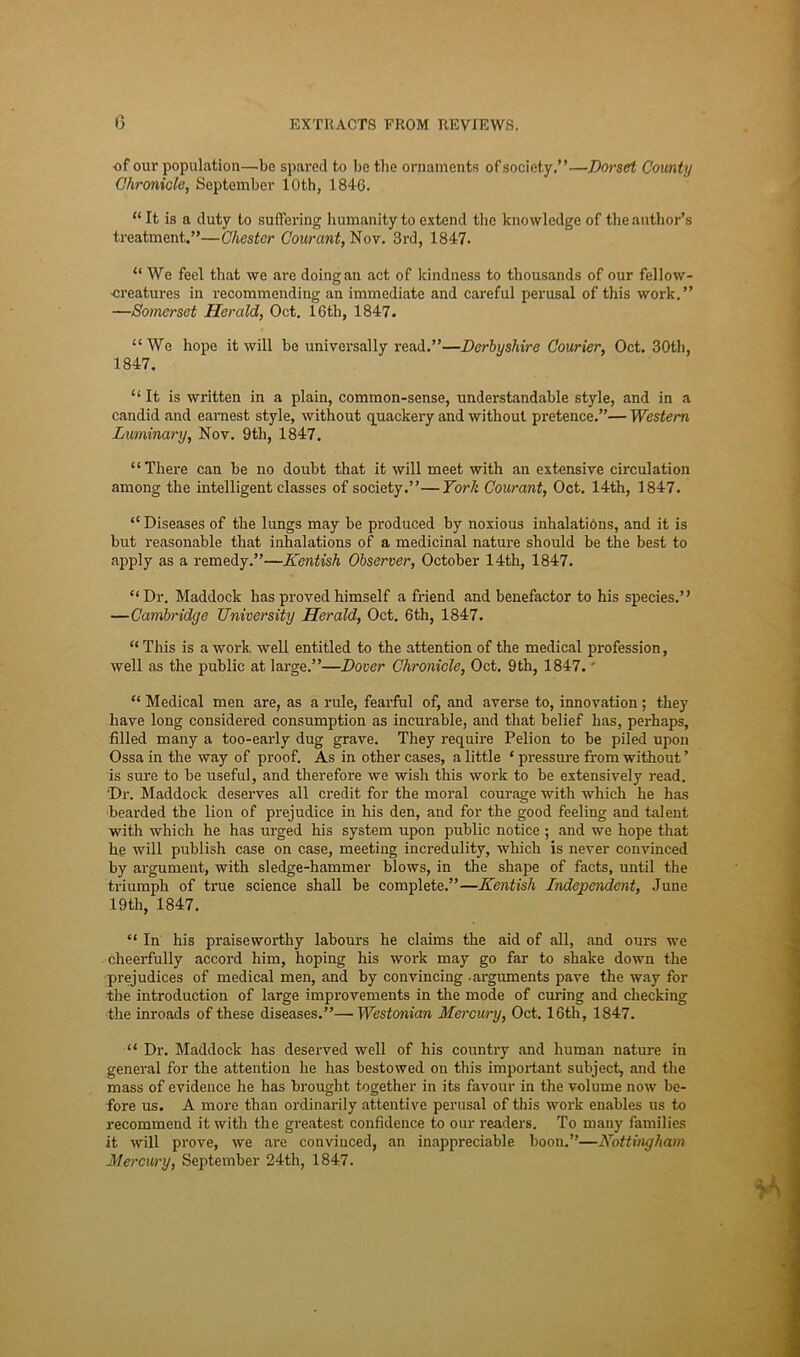 of our population—be spared to be the ornaments of society.”—Dorset County Chronicle, September 10th, 1846. “It is a duty to suffering humanity to e.\tend the knowledge of the author’s treatment.”—Chester Courant, Nov. 3rd, 1847. “ We feel that we are doing an act of kindness to thousands of our fellow- ■creatures in recommending an immediate and careful perusal of this work,” —Somerset Herald, Oct, 16th, 1847. “We hope it will be universally read.”—Derbyshire Courier, Oct. 30 th, 1847, “ It is written in a plain, common-sense, understandable style, and in a candid and earnest style, without c[uackery and without pretence.”— Western Luminary, Nov. 9th, 1847, “There can be no doubt that it will meet with an extensive circulation among the intelligent classes of society.”—York Courant, Oct. 14th, 1847. “ Diseases of the lungs may be produced by noxious inhalations, and it is but reasonable that inhalations of a medicinal nature should be the best to apply as a remedy.”—Kentish Observer, October 14th, 1847. “Dr. Maddock has proved himself a friend and benefactor to his species.” —Cambridge University Herald, Oct. 6th, 1847. “ This is a work, well entitled to the attention of the medical profession, well as the public at lai'ge.”—Dover Chronicle, Oct, 9th, 1847.' “ Medical men are, as a rule, feai'ful of, and averse to, innovation; they have long considered consumption as incurable, and that belief has, perhaps, filled many a too-early dug grave. They require Pelion to be piled upon Ossa in the way of proof. As in other cases, a little ‘ pressure from without ’ is sure to be useful, and therefore we wish this work to be extensively read. Dr. Maddock deserves all credit for the moral courage with which he has bearded the lion of prejudice in his den, and for the good feeling and talent with which he has urged his system upon public notice; and we hope that he will publish case on case, meeting incredulity, which is never convinced by argument, with sledge-hammer blows, in the shape of facts, until the ti-iumph of true science shall be complete.”—Kentish Independent, June 19th, 1847. “ In his praiseworthy labours he claims the aid of all, and ours we cheerfully accord him, hoping his work may go far to shake down the prejudices of medical men, and by convincing -arguments pave the way for the introduction of large improvements in the mode of cm-ing and checking the inroads of these diseases.”—Westonian Mercury, Oct. 16th, 1847. “ Dr. Maddock has deserved well of his country and human nature in general for the attention he has bestowed on this impoi-tant subject, and the mass of evidence he has brought together in its favour in the volume now be- fore us. A more than ordinarily attentive perusal of this work enables us to recommend it with the greatest confidence to our readers. To many families it will prove, we ai’e convinced, an inappreciable boon.”—Nottingham Mercury, September 24th, 1847.