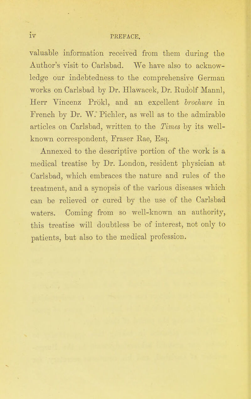valuable information received from them during the Author’s visit to Carlsbad. We have also to acknow- ledge our indebtedness to the comprehensive German * works on Carlsbad by Dr. Hlawacek, Dr. Rudolf Mannl, Herr Yincenz Prokl, and an excellent brochure in French by Dr. W. Pichler, as well as to the admirable articles on Carlsbad, written to the Times by its well- known correspondent, Fraser Rae, Esq. Annexed to the descriptive portion of the work is a medical treatise by Dr. London, resident physician at Carlsbad, which embraces the nature and rules of the treatment, and a synopsis of the various diseases which can be relieved or cured by the use of the Carlsbad waters. Coming from so well-known an authority, this treatise will doubtless be of interest, not only to patients, but also to the medical profession.