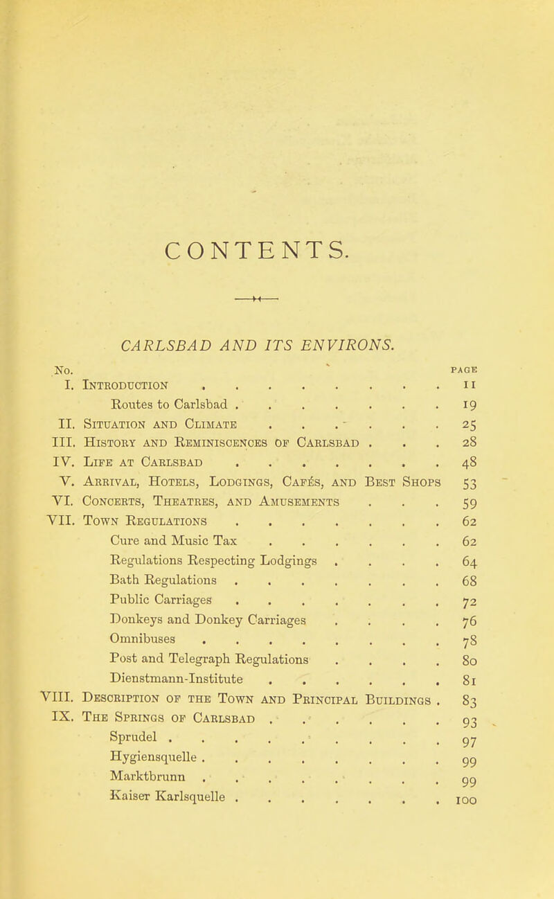 CONTENTS. H CARLSBAD AND ITS ENVIRONS. NO. ' PAGE I. Introduction n Routes to Carlsbad . . . . . . .19 II. Situation and Climate . . . - . .25 III. History and Reminiscences of Carlsbad ... 28 IV. Life at Carlsbad 48 Y. Arrival, Hotels, Lodgings, Cafiis, and Best Shops 53 VI. Concerts, Theatres, and Amusements 59 VII. Town Regulations 62 Cure and Music Tax ...... 62 Regulations Respecting Lodgings .... 64 Bath Regulations .... . . . 68 Public Carriages ..... . . 72 Donkeys and Donkey Carriages .... 76 Omnibuses 78 Post and Telegraph Regulations .... 80 Dienstmann-Institute . . . . , .81 VIII. Description of the Town and Principal Buildings . 83 IX. The Springs of Carlsbad 93 Sprudel . . . . , . . . -97 Hygiensquelle 99 Marlctbrunn ........ 99 Kaiser Karlsquelle ....... joo