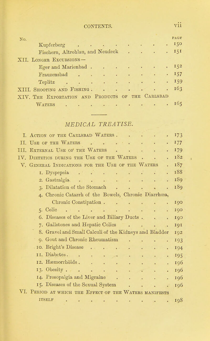 No. PAGE Kupferberg .... . 150 Eischern, Altrohlau, and Neudeck XII. Longer Excursions— • • • * 151 Eger and Marienbad . . 152 Erauzensbad .... . 157 Teplitz ..... . 159 XIII. Shooting and Fishing . XIV. The Exportation and Products of the Carlsbad 163 Waters • • • • 165 MEDICAL TREATISE. I. Action of the Carlsbad Waters 173 II. Use of the Waters 177 III. External Use of the Waters 179 IY. Dietetics during the Use of the Waters . . .182 Y. General Indications for the Use of the Waters . 187 1. Dyspepsia . . . . . . . .188 2. Gastralgia . . . . . . . .189 3. Dilatation of the Stomach . . . . .189 4. Chronic Catarrh of the Bowels, Chronic Diarrhoea, Chronic Constipation . . . . . .190 5. Colic 190 6. Diseases of the Liver and Biliary Ducts . . .190 7. Gallstones and Hepatic Colics . . . .191 8. Gravel and Small Calculi of the Kidneys and Bladder 192 9. Gout and Chronic Rheumatism . . . . 193 10. Bright’s Disease . . . . . . .194 11. Diabetes. ........ 195 12. Haemorrhoids. . . . . . . .196 13. Obesity .196 14. Prosopalgia and Migraine . . . . .196 15. Diseases of the Sexual System . . . .196 VI. Period at which the Effect of the Waters manifests . 198 itself