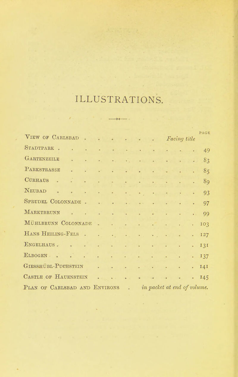 ILLUSTRATIONS View of Carlsbad .... Stadtpark . . Facing title PAGE 49 Gartenzeile • . • . . §3 Parkstrasse §5 CtJRHAUS 89 Neubad 93 Sprudel Colonnade .... 97 Marktbrunn 99 Muhlbrunn Colonnade . 103 Hans Heiling-Fels .... 127 Engelhacs 131 Elbogen 137 Giesshubl-Puchstein 141 Castle of Hauenstein 145 Plan of Carlsbad and Environs in packet at end of volume.