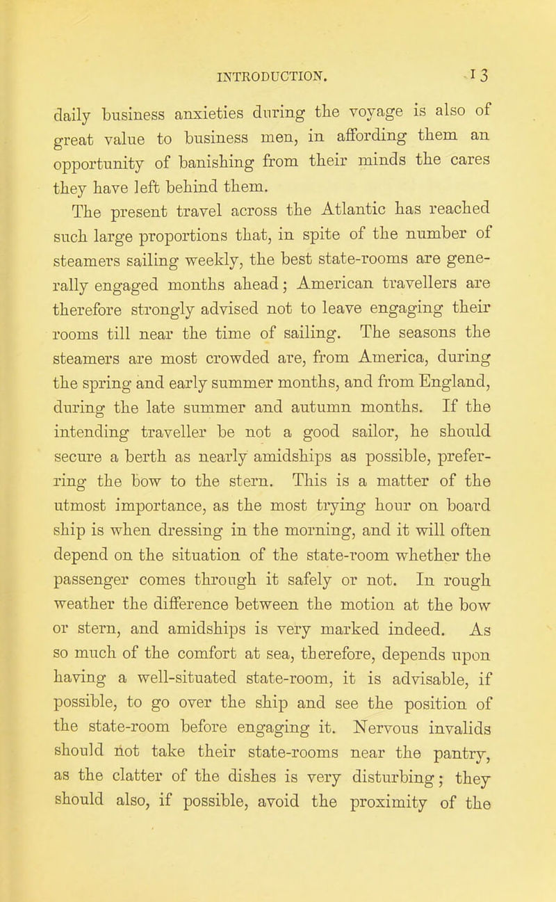 daily business anxieties during the voyage is also of great value to business men, in affording them an opportunity of banishing from their minds the cares they have left behind them. The present travel across the Atlantic has reached such large proportions that, in spite of the number of steamers sailing weekly, the best state-rooms are gene- rally engaged months ahead; American travellers are therefore strongly advised not to leave engaging their rooms till near the time of sailing. The seasons the steamers are most crowded are, from America, during the spring and early summer months, and from England, during the late summer and autumn months. If the intending traveller be not a good sailor, he should secure a berth as nearly amidships as possible, prefer- ring the bow to the stern. This is a matter of the utmost importance, as the most trying hour on board ship is when dressing in the morning, and it will often depend on the situation of the state-room whether the passenger comes through it safely or not. In rough weather the difference between the motion at the bow or stern, and amidships is very marked indeed. As so much of the comfort at sea, therefore, depends upon having a well-situated state-room, it is advisable, if possible, to go over the ship and see the position of the state-room before engaging it. Nervous invalids should not take their state-rooms near the pantry, as the clatter of the dishes is very disturbing; they should also, if possible, avoid the proximity of the