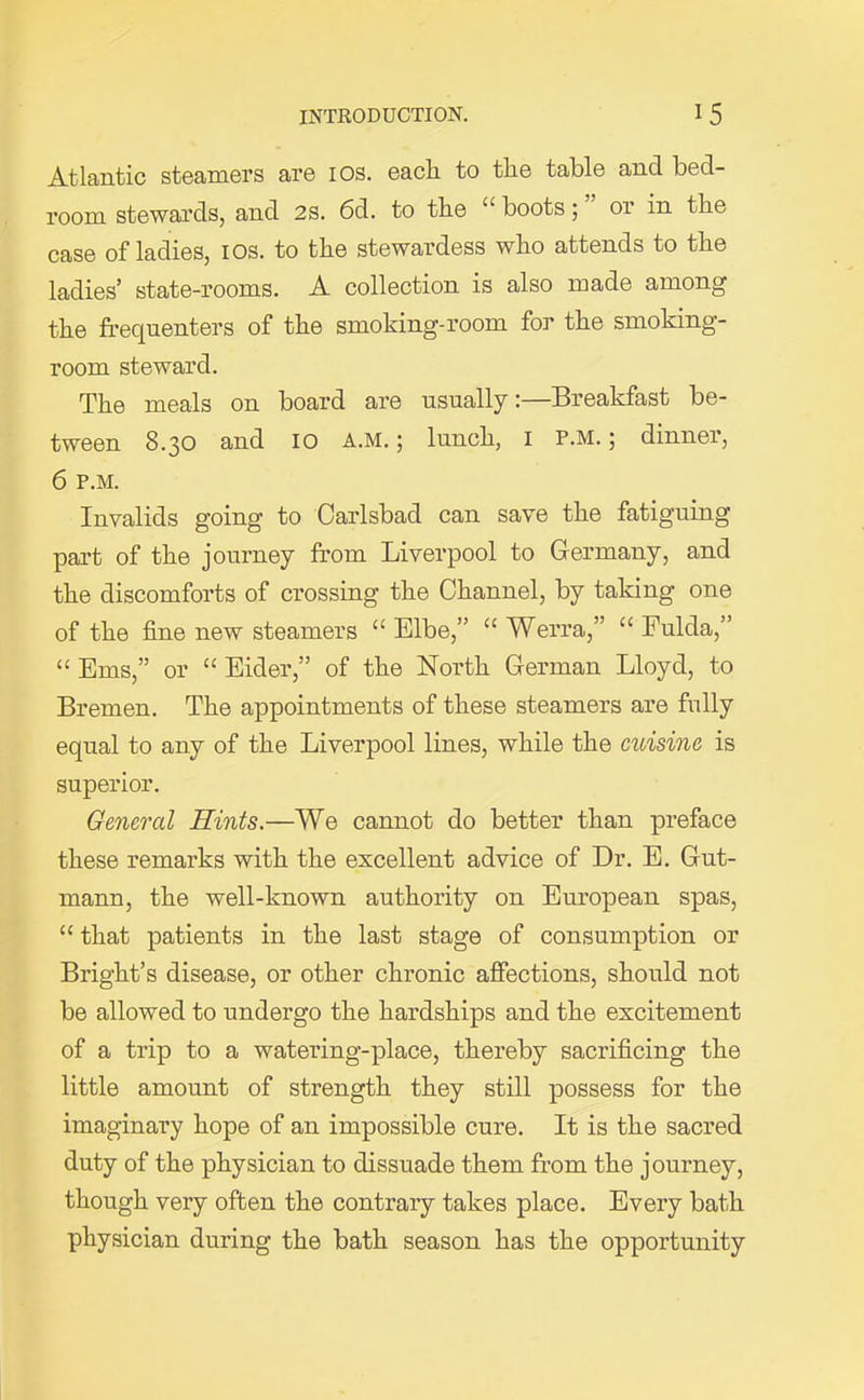 Atlantic steamers are 10s. eacli to the table and bed- room stewards, and 2S. 6d. to the “ boots; or in the case of ladies, 10s. to the stewardess who attends to the ladies’ state-rooms. A collection is also made among the frequenters of the smoking-room for the smoking- room steward. The meals on board are usually:—Breakfast be- tween 8.30 and 10 a.m. ; lunch, 1 P.M.; dinner, 6 P.M. Invalids going to Carlsbad can save the fatiguing part of the journey from Liverpool to Germany, and the discomforts of crossing the Channel, by taking one of the fine new steamers “Elbe,” “ Werra,” “Fulda,” “ Eras,” or “ Eider,” of the North German Lloyd, to Bremen. The appointments of these steamers are fully equal to any of the Liverpool lines, while the cuisine is superior. General Hints.—We cannot do better than preface these remarks with the excellent advice of Dr. E. Gut- mann, the well-known authority on European spas, “ that patients in the last stage of consumption or Bright’s disease, or other chronic affections, should not be allowed to undergo the hardships and the excitement of a trip to a watering-place, thereby sacrificing the little amount of strength they still possess for the imaginary hope of an impossible cure. It is the sacred duty of the physician to dissuade them from the journey, though very often the contrary takes place. Every bath physician during the bath season has the opportunity