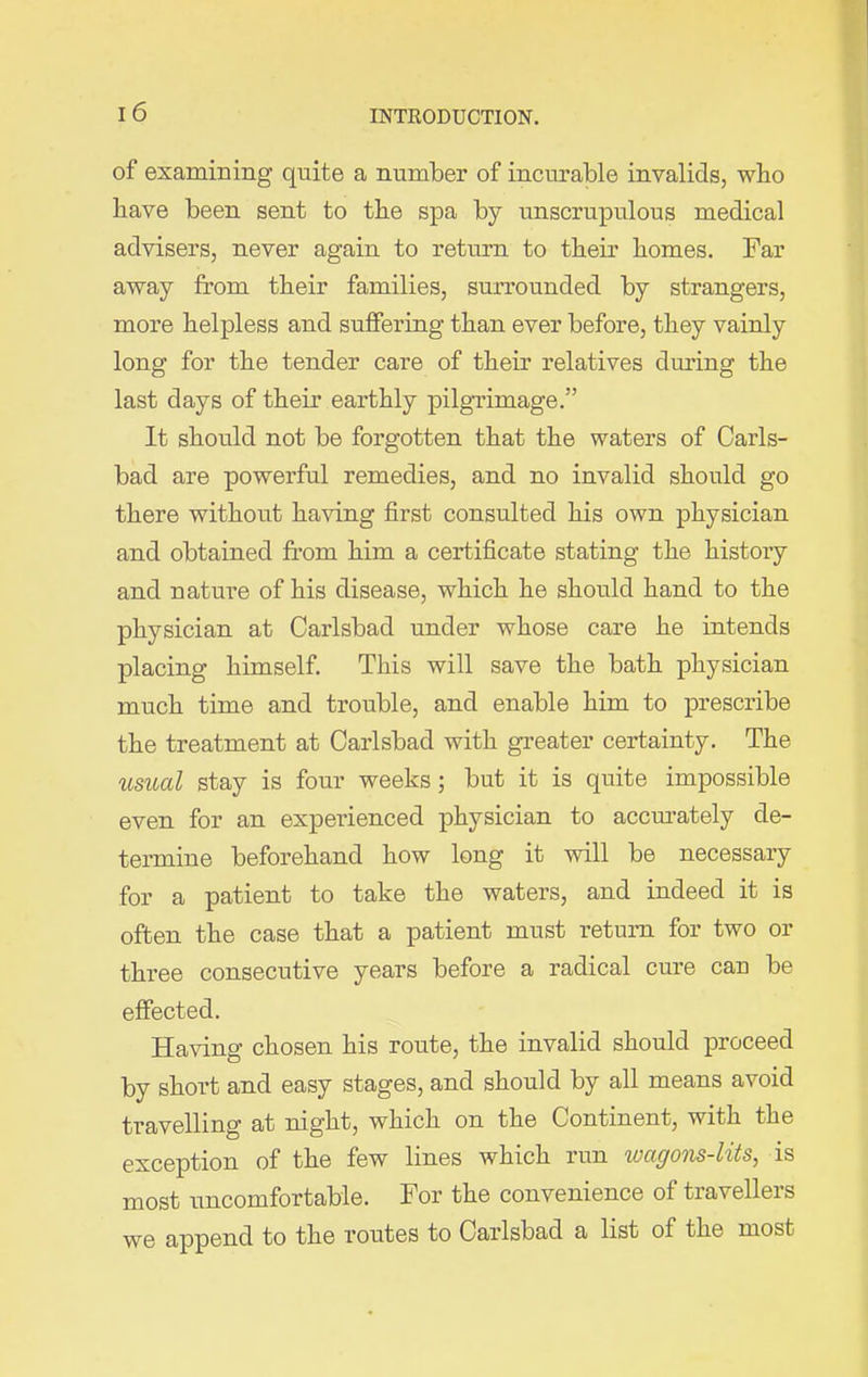 of examining quite a number of incurable invalids, who have been sent to the spa by unscrupulous medical advisers, never again to return to their homes. Far away from their families, surrounded by strangers, more helpless and suffering than ever before, they vainly long for the tender care of their relatives during the last days of their earthly pilgrimage.” It should not be forgotten that the waters of Carls- bad are powerful remedies, and no invalid should go there without having first consulted his own physician and obtained from him a certificate stating the history and nature of his disease, which he should hand to the physician at Carlsbad under whose care he intends placing himself. This will save the bath physician much time and trouble, and enable him to prescribe the treatment at Carlsbad with greater certainty. The usual stay is four weeks ; but it is quite impossible even for an experienced physician to accurately de- termine beforehand how long it will be necessary for a patient to take the waters, and indeed it is often the case that a patient must return for two or three consecutive years before a radical cure can be effected. Having chosen his route, the invalid should proceed by short and easy stages, and should by all means avoid travelling at night, which on the Continent, with the exception of the few lines which run wagons-lits, is most uncomfortable. For the convenience of travellers we append to the routes to Carlsbad a list of the most