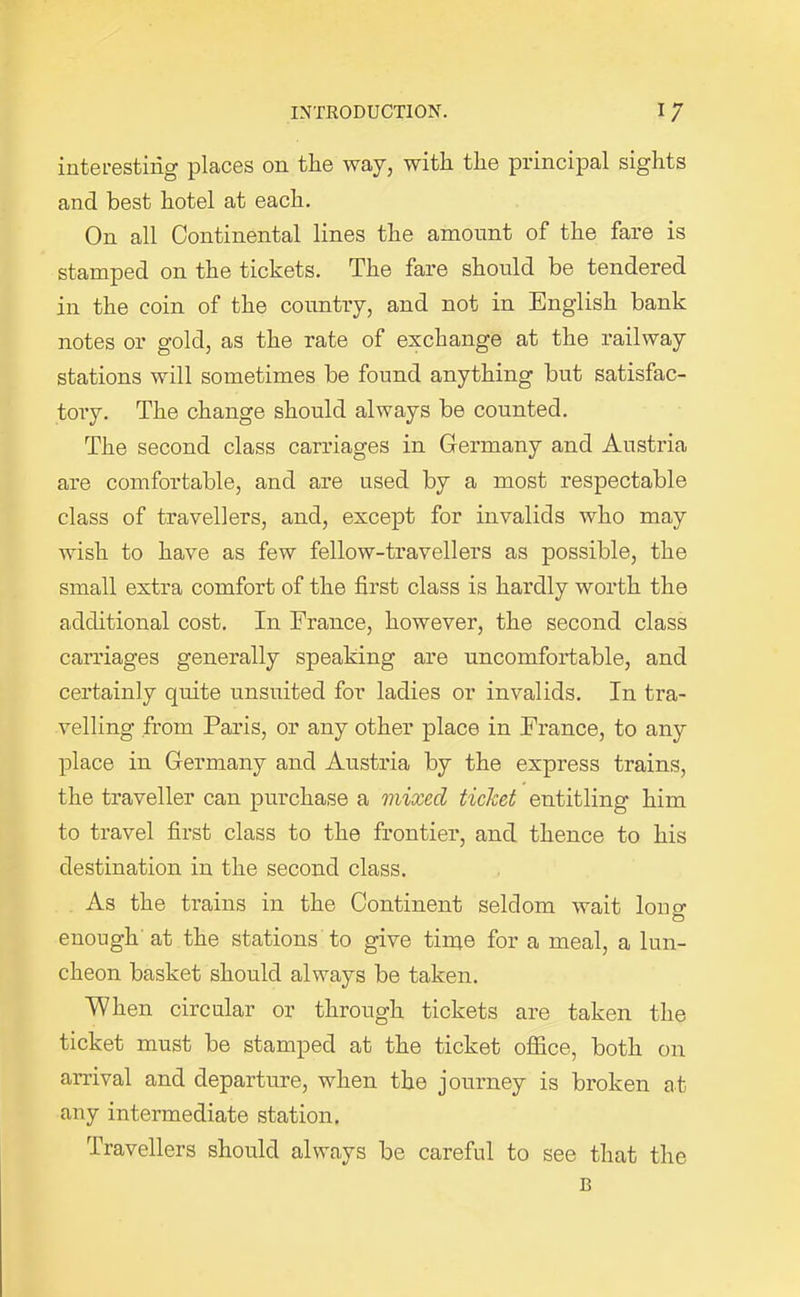 interesting places on the way, with the principal sights and best hotel at each. On all Continental lines the amount of the fare is stamped on the tickets. The fare should be tendered in the coin of the country, and not in English bank notes or gold, as the rate of exchange at the railway stations will sometimes be found anything but satisfac- tory. The change should always be counted. The second class carriages in Germany and Austria are comfortable, and are used by a most respectable class of travellers, and, except for invalids who may wish to have as few fellow-travellers as possible, the small extra comfort of the first class is hardly worth the additional cost. In France, however, the second class carriages generally speaking are uncomfortable, and certainly quite unsuited for ladies or invalids. In tra- velling from Paris, or any other place in France, to any place in Germany and Austria by the express trains, the traveller can purchase a mixed ticket entitling him to travel first class to the frontier, and thence to his destination in the second class. As the trains in the Continent seldom wait loner O enough at the stations to give time for a meal, a lun- cheon basket should always be taken. When circular or through tickets are taken the ticket must be stamped at the ticket office, both on arrival and departure, when the journey is broken at any intermediate station. Travellers should always be careful to see that the B