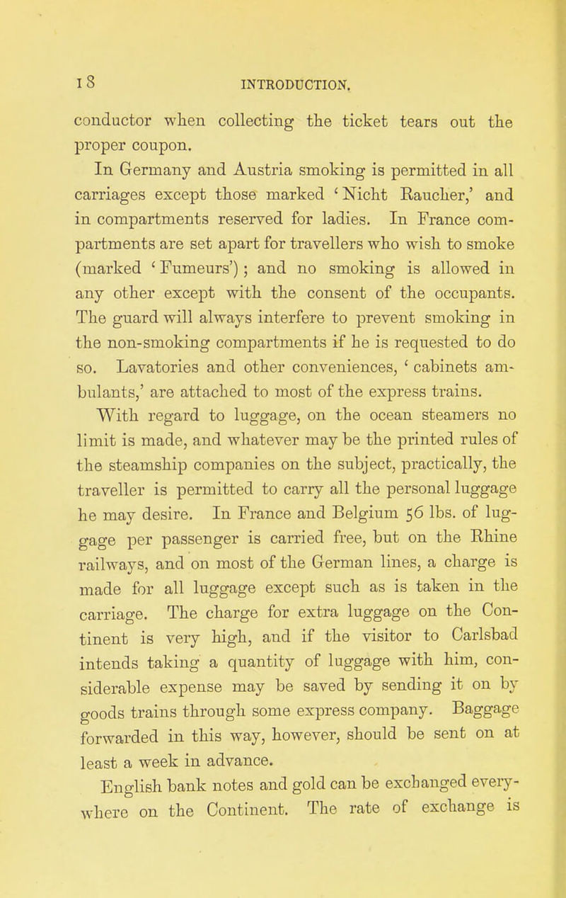 conductor when collecting the ticket tears out the proper coupon. In Germany and Austria smoking is permitted in all carriages except those marked 1 Nicht Rauclier,’ and in compartments reserved for ladies. In France com- partments are set apart for travellers who wish to smoke (marked 1 Fnmeurs’); and no smoking is allowed in any other except with the consent of the occupants. The guard will always interfere to prevent smoking in the non-smoking compartments if he is requested to do so. Lavatories and other conveniences, 1 cabinets am- bulants,’ are attached to most of the express trains. With regard to luggage, on the ocean steamers no limit is made, and whatever may be the printed rules of the steamship companies on the subject, practically, the traveller is permitted to carry all the personal luggage he may desire. In France and Belgium 56 lbs. of lug- gage per passenger is carried free, but on the Rhine railways, and on most of the German lines, a charge is made for all luggage except such as is taken in the carriage. The charge for extra luggage on the Con- tinent is very high, and if the visitor to Carlsbad intends taking a quantity of luggage with him, con- siderable expense may be saved by sending it on by goods trains through some express company. Baggage forwarded in this way, however, should be sent on at least a week in advance. English bank notes and gold can be exchanged every- where on the Continent. The rate of exchange is