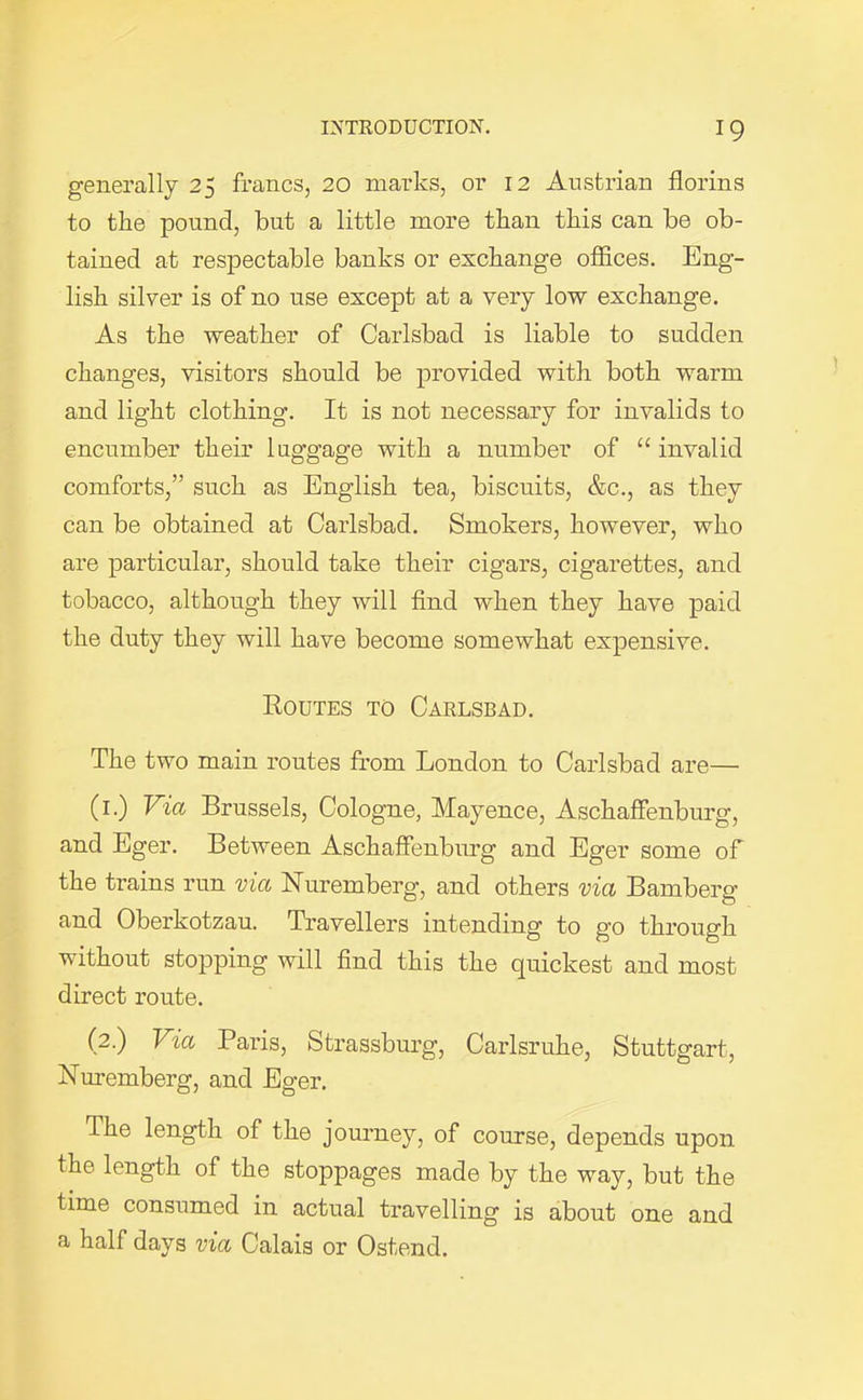 generally 25 francs, 20 marks, or 12 Austrian florins to the pound, but a little more than this can be ob- tained at respectable banks or exchange offices. Eng- lish silver is of no use except at a very low exchange. As the weather of Carlsbad is liable to sudden changes, visitors should be provided with both warm and light clothing. It is not necessary for invalids to encumber their luggage with a number of “invalid comforts,” such as English tea, biscuits, &c., as they can be obtained at Carlsbad. Smokers, however, who are particular, should take their cigars, cigarettes, and tobacco, although they will find when they have paid the duty they will have become somewhat expensive. Routes to Carlsbad. The two main routes from London to Carlsbad are— (1.) Via Brussels, Cologne, Mayence, Aschaffenburg, and Eger. Between Aschaffenburg and Eger some of the trains run via Nuremberg, and others via Bamberg and Oberkotzau. Travellers intending to go through without stopping will find this the quickest and most direct route. (2.) Via Paris, Strassburg, Carlsruke, Stuttgart, Nuremberg, and Eger. The length of the journey, of course, depends upon the length of the stoppages made by the way, but the time consumed in actual travelling is about one and a half days via Calais or Ostend.