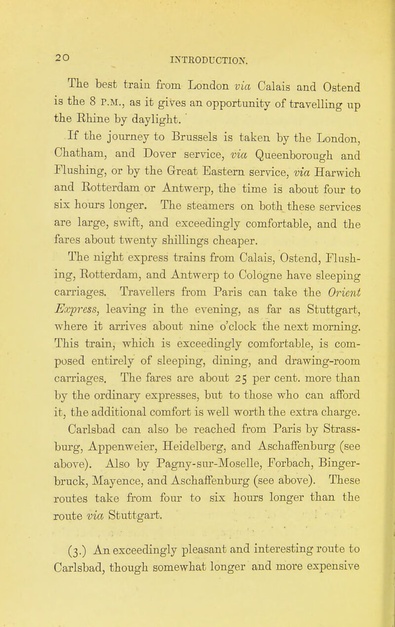 The best train from London via Calais and Ostend is the 8 r.M., as it gives an opportunity of travelling up the Rhine by daylight. If the journey to Brussels is taken by the London, Chatham, and Dover service, via Queenborough and Flushing, or by the Great Eastern service, via Harwich and Rotterdam or Antwerp, the time is about four to six hours longer. The steamers on both these services are large, swift, and exceedingly comfortable, and the fares about twenty shillings cheaper. The night express trains from Calais, Ostend, Flush- ing, Rotterdam, and Antwerp to Cologne have sleeping carriages. Travellers from Paris can take the Orient Express, leaving in the evening, as far as Stuttgart, where it arrives about nine o’clock the next morning. This train, which is exceedingly comfortable, is com- posed entirely of sleeping, dining, and drawing-room carriages. The fares are about 25 per cent, more than by the ordinary expresses, but to those who can afford it, the additional comfort is well worth the extra charge. Carlsbad can also be reached from Paris by Strass- burg, Appenweier, Heidelberg, and Aschaffenburg (see above). Also by Pagny-sur-Moselle, Forbach, Binger- bruck, Mayence, and Aschaffenburg (see above). These routes take from four to six hours longer than the route via Stuttgart. (3.) An exceedingly pleasant and interesting route to Carlsbad, though somewhat longer and more expensive