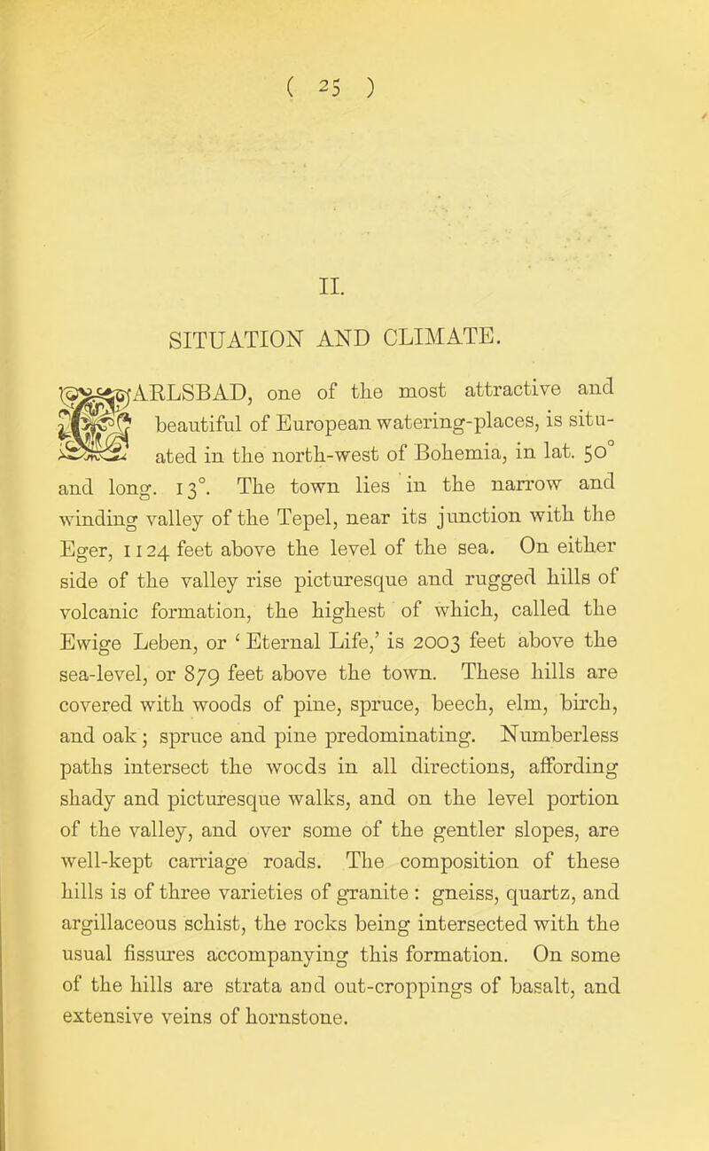 II. SITUATION AND CLIMATE. l^V^iSjARLSBAD, one of the most attractive ancl beautiful of European watering-places, is situ- ated in the north-west of Bohemia, in lat. 50 and lono\ 130. The town lies in the narrow and winding valley of the Tepel, near its junction with the Eger, 1124 feet above the level of the sea. On either side of the valley rise picturesque and rugged hills of volcanic formation, the highest of which, called the Ewige Leben, or £ Eternal Life,’ is 2003 feet above the sea-level, or 879 feet above the town. These hills are covered with woods of pine, spruce, beech, elm, birch, and oak ; spruce and pine predominating. Numberless paths intersect the wocds in all directions, affording shady and picturesque walks, and on the level portion of the valley, and over some of the gentler slopes, are well-kept carriage roads. The composition of these hills is of three varieties of granite : gneiss, quartz, and argillaceous schist, the rocks being intersected with the usual fissures accompanying this formation. On some of the hills are strata and out-croppings of basalt, and extensive veins of hornstone.