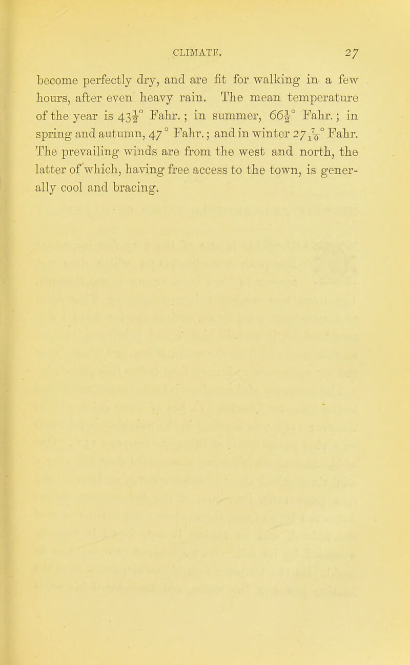 become perfectly clry, and are fit for walking in a few hours, after even heavy rain. The mean temperature of the year is 43!° Fahr.; in summer, 66^° Fahr.; in spring and autumn, 470 Fahr.; and in winter 277^° Fahr. The prevailing winds are from the west and north, the latter of which, having free access to the town, is gener- ally cool and bracing.