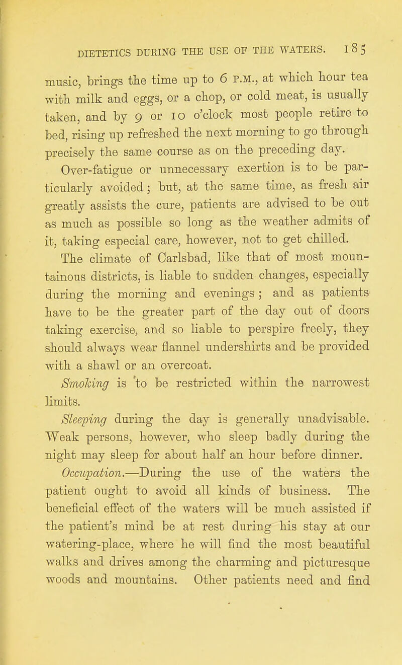 music, brings the time up to 6 P.M., at which hour tea with milk and eggs, or a chop, or cold meat, is usually taken, and by 9 or I o o’clock most people retire to bed, rising up refreshed the next morning to go through precisely the same course as on the preceding day. Over-fatigue or unnecessary exertion is to be par- ticularly avoided ; but, at the same time, as fresh air greatly assists the cure, patients are advised to be out as much as possible so long as the weather admits of it, taking especial care, however, not to get chilled. The climate of Carlsbad, like that of most moun- tainous districts, is liable to sudden changes, especially during the morning and evenings ; and as patients have to be the greater part of the day out of doors taking exercise, and so liable to perspire freely, they should always wear flannel undershirts and be provided with a shawl or an overcoat. Smoking is to be restricted within the narrowest limits. Sleeping during the day is generally unadvisable. Weak persons, however, who sleep badly during the night may sleep for about half an hour before dinner. Occupation.—During the use of the waters the patient ought to avoid all kinds of business. The beneficial effect of the waters will be much assisted if the patient’s mind be at rest during his stay at our watering-place, where he will find the most beautiful walks and drives among the charming and picturesque woods and mountains. Other patients need and find