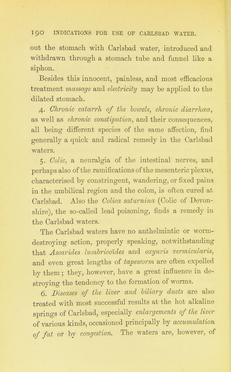out the stomach with Carlsbad water, introduced and withdrawn through a stomach tube and funnel like a siphon. Besides this innocent, painless, and most efficacious treatment massage and electricity may be applied to the dilated stomach. 4. Chronic catarrh of the bowels, chronic diarrhoea, as well as chronic constipation, and their consequences, all being different species of the same affection, find generally a quick and radical remedy in the Carlsbad waters. 5. Colic, a neuralgia of the intestinal nerves, and perhaps also of the ramifications of the mesenteric plexus, characterised by constringent, wandering, or fixed pains in the umbilical region and the colon, is often cured at Carlsbad. Also the Colica saturnina (Colic of Devon- shire), the so-called lead poisoning, finds a remedy in the Carlsbad waters. The Carlsbad waters have no anthelmintic or worm- destroying action, properly speaking, notwithstanding that Ascarides lumbricoides and oxyuris vermicularis, and even great lengths of tapeworm are often expelled by them; they, however, have a great influence in de- stroying the tendency to the formation of worms. 6. Diseases of the liver and biliary ducts are also treated with most successful results at the hot alkaline springs of Carlsbad, especially enlargements of the liver of various kinds, occasioned principally by accumulation of fat or by congestion. The waters are, however, of