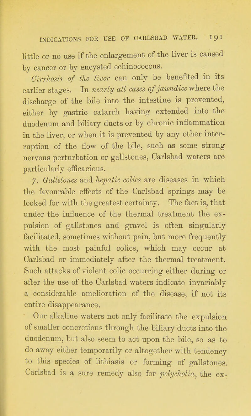 little 01* no use if the enlargement of the liver is caused by cancer or by encysted echinococcus. Cirrhosis of the liver can only be benefited in its earlier stages. In nearly all cases of jaundice where the discharge of the bile into the intestine is prevented, either by gastric catarrh having extended into the duodenum and biliary ducts or by chronic inflammation in the liver, or when it is prevented by any other inter- ruption of the flow of the bile, such as some strong nervous perturbation or gallstones, Carlsbad waters are particularly efficacious. 7. Gcdlstones and hepatic colics are diseases in which the favourable effects of the Carlsbad springs may be looked for with the greatest certainty. The fact is, that under the influence of the thermal treatment the ex- pulsion of gallstones and gravel is often singularly facilitated, sometimes without pain, but more frequently with the most painful colics, which may occur at Carlsbad or immediately after the thermal treatment. Such attacks of violent colic occurring either during or after the use of the Carlsbad waters indicate invariably a considerable amelioration of the disease, if not its entire disappearance. Our alkaline waters not only facilitate the expulsion of smaller concretions through the biliary ducts into the duodenum, but also seem to act upon the bile, so as to do away either temporarily or altogether with tendency to this species of lithiasis or forming of gallstones. Carlsbad is a sure remedy also for polycholia, the ex-
