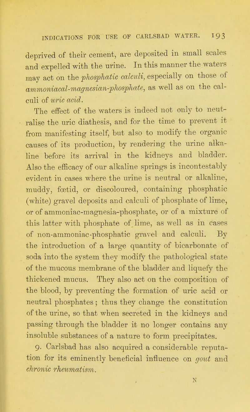 deprived of their cement, are deposited in small scales and expelled with the urine. In this manner the waters may act on the phosphatic calculi, especially on those of ammoniacal-magnesian-phosphate, as well as on the cal- culi of uric acid. The effect of the waters is indeed not only to neut- ralise the uric diathesis, and for the time to prevent it from manifesting itself, but also to modify the organic causes of its production, by rendering the urine alka- line before its arrival in the kidneys and bladder. Also the efficacy of our alkaline springs is incontestably evident in cases where the urine is neutral or alkaline, muddy, foetid, or discoloured, containing phosphatic (white) gravel deposits and calculi of phosphate of lime, or of ammoniac-magnesia-phosphate, or of a mixture of this latter with phosphate of lime, as well as in cases of non-ammoniac-phosphatic gravel and calculi. By the introduction of a large quantity of bicarbonate of soda into the system they modify the pathological state of the mucous membrane of the bladder and liquefy the thickened mucus. They also act on the composition of the blood, by preventing the formation of uric acid or neutral phosphates; thus they change the constitution of the urine, so that when secreted in the kidneys and passing through the bladder it no longer contains any insoluble substances of a nature to form precipitates. 9. Carlsbad has also acquired a considerable reputa- tion for its eminently beneficial influence on gout and chronic rheumatism. N
