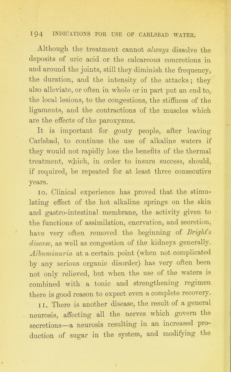 Although the treatment cannot alivays dissolve the deposits of uric acid or the calcareous concretions in and around the joints, still they diminish the frequency, the duration, and the intensity of the attacks; they also alleviate, or often in whole or in part put an end to, the local lesions, to the congestions, the stiffness of the ligaments, and the contractions of the muscles which are the effects of the paroxysms. It is important for gouty people, after leaving Carlsbad, to continue the use of alkaline waters if they would not rapidly lose the benefits of the thermal treatment, which, in order to insure success, should, if required, be repeated for at least three consecutive years. 10. Clinical experience has proved that the stimu- lating effect of the hot alkaline springs on the skin and gastro-intestinal membrane, the activity given to the functions of assimilation, enervation, and secretion, have very often removed the beginning of Bright's disease, as well as congestion of the kidneys generally. Albuminuria at a certain point (when not complicated by any serious organic disorder) has very often been not only relieved, but when the use of the waters is combined with a tonic and strengthening regimen there is good reason to expect even a complete recovery. 11. There is another disease, the result of a general neurosis, affecting all the nerves which govern the secretions—a neurosis resulting in an increased pro- duction of sugar in the system, and modifying the