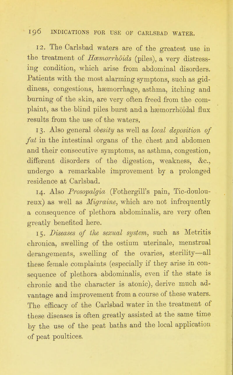12. The Carlsbad waters are of the greatest use in the treatment of Hcemorrhoids (piles), a very distress- ing condition, which arise from abdominal disorders. Patients with the most alarming symptons, such as gid- diness, congestions, heemorrhage, asthma, itching and burning of the skin, are very often freed from the com- plaint, as the blind piles burst and a hemorrhoidal flux results from the use of the waters. 13. Also general obesity as well as local deposition of fat in the intestinal organs of the chest and abdomen and their consecutive symptoms, as asthma, congestion, different disorders of the digestion, weakness, &c., undergo a remarkable improvement by a prolonged residence at Carlsbad. 14. Also Prosopalgia (Fothergill’s pain, Tic-doulou- reux) as well as Migraine, which are not infrequently a consequence of plethora abdominalis, are very often greatly benefited here. 15. Diseases of the sexual system, such as Metritis chronica, swelling of the ostium uterinale, menstrual derangements, swelling of the ovaries, sterility—all these female complaints (especially if they arise in con- sequence of plethora abdominalis, even if the state is chronic and the character is atonic), derive much ad- vantage and improvement from a course of these waters. The efficacy of the Carlsbad water in the treatment of these diseases is often greatly assisted at the same time by the use of the peat baths and the local applicatiou of peat poultices.
