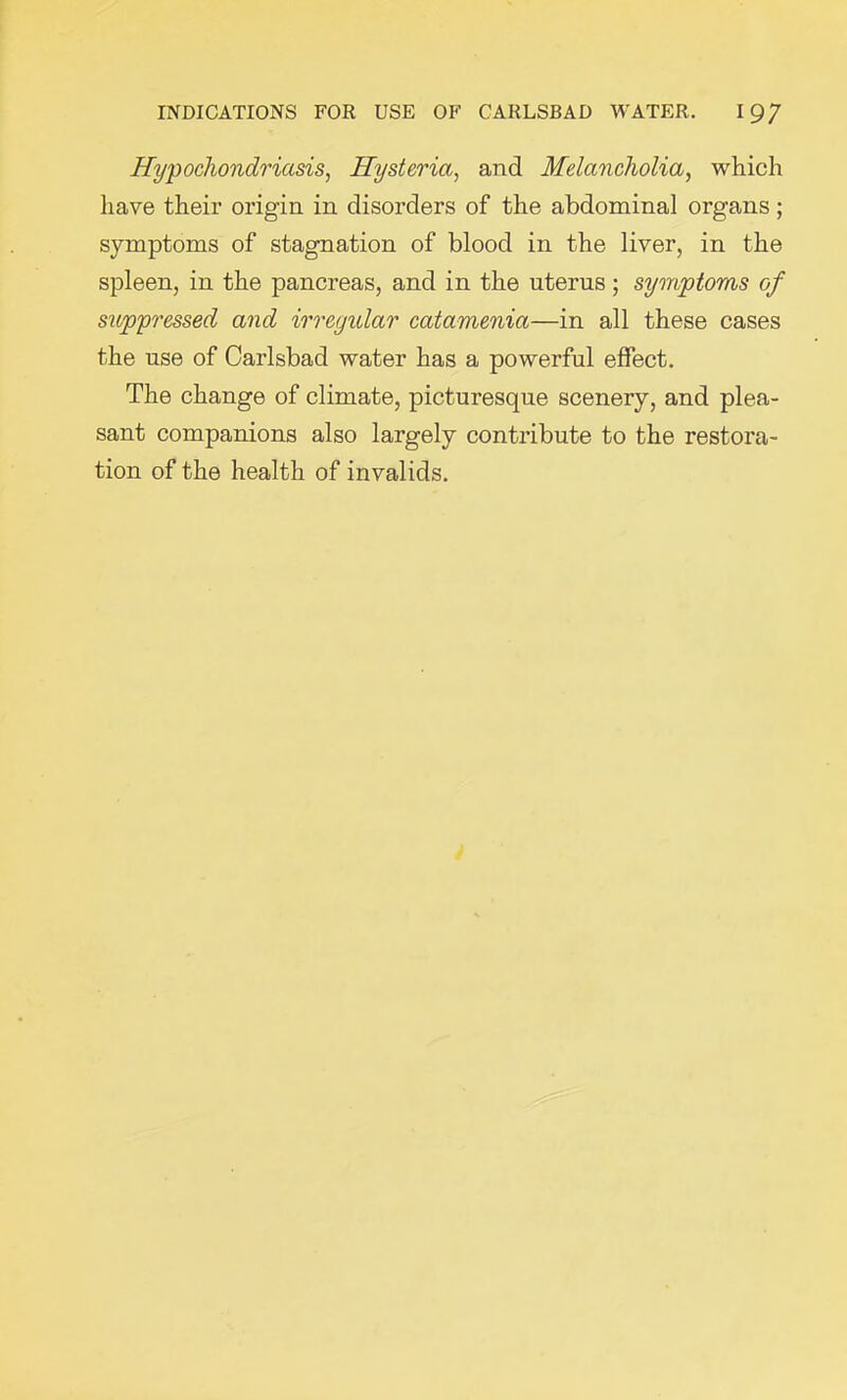 Hypochondriasis, Hysteria, and Melancholia, which have their origin in disorders of the abdominal organs; symptoms of stagnation of blood in the liver, in the spleen, in the pancreas, and in the uterus; symptoms of suppressed and irregular catamenia—in all these cases the use of Carlsbad water has a powerful effect. The change of climate, picturesque scenery, and plea- sant companions also largely contribute to the restora- tion of the health of invalids.