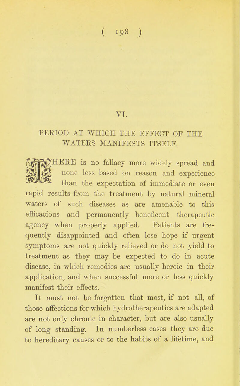 ( ‘98 ) VI. PERIOD AT WHICH THE EFFECT OF THE WATERS MANIFESTS ITSELF. )HERE is no fallacy more widely spread and none less based on reason and experience than the expectation of immediate or even rapid results from the treatment by natural mineral waters of such diseases as are amenable to this efficacious and permanently beneficent therapeutic agency when properly applied. Patients are fre- quently disappointed and often lose hope if ui’gent symptoms are not quickly relieved or do not yield to treatment as they may be expected to do in acute disease, in which remedies are usually heroic in their application, and when successful more or less quickly manifest their effects. It must not be forgotten that most, if not all, of those affections for which hydrotherapeutics are adapted are not only chronic in character, but are also usually of long standing. In numberless cases they are due to hereditary causes or to the habits of a lifetime, and